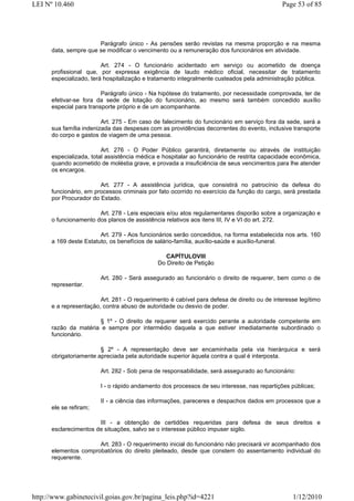 LEI Nº 10.460                                                                               Page 53 of 85




                       Parágrafo único - As pensões serão revistas na mesma proporção e na mesma
      data, sempre que se modificar o vencimento ou a remuneração dos funcionários em atividade.

                         Art. 274 - O funcionário acidentado em serviço ou acometido de doença
      profissional que, por expressa exigência de laudo médico oficial, necessitar de tratamento
      especializado, terá hospitalização e tratamento integralmente custeados pela administração pública.

                         Parágrafo único - Na hipótese do tratamento, por necessidade comprovada, ter de
      efetivar-se fora da sede de lotação do funcionário, ao mesmo será também concedido auxílio
      especial para transporte próprio e de um acompanhante.

                         Art. 275 - Em caso de falecimento do funcionário em serviço fora da sede, será a
      sua família indenizada das despesas com as providências decorrentes do evento, inclusive transporte
      do corpo e gastos de viagem de uma pessoa.

                         Art. 276 - O Poder Público garantirá, diretamente ou através de instituição
      especializada, total assistência médica e hospitalar ao funcionário de restrita capacidade econômica,
      quando acometido de moléstia grave, e provada a insuficiência de seus vencimentos para lhe atender
      os encargos.

                        Art. 277 - A assistência jurídica, que consistirá no patrocínio da defesa do
      funcionário, em processos criminais por fato ocorrido no exercício da função do cargo, será prestada
      por Procurador do Estado.

                       Art. 278 - Leis especiais e/ou atos regulamentares disporão sobre a organização e
      o funcionamento dos planos de assistência relativos aos itens III, IV e VI do art. 272.

                        Art. 279 - Aos funcionários serão concedidos, na forma estabelecida nos arts. 160
      a 169 deste Estatuto, os benefícios de salário-família, auxílio-saúde e auxílio-funeral.

                                               CAPÍTULOVIII
                                             Do Direito de Petição

                        Art. 280 - Será assegurado ao funcionário o direito de requerer, bem como o de
      representar.

                        Art. 281 - O requerimento é cabível para defesa de direito ou de interesse legítimo
      e a representação, contra abuso de autoridade ou desvio de poder.

                      § 1º - O direito de requerer será exercido perante a autoridade competente em
      razão da matéria e sempre por intermédio daquela a que estiver imediatamente subordinado o
      funcionário.

                        § 2º - A representação deve ser encaminhada pela via hierárquica e será
      obrigatoriamente apreciada pela autoridade superior àquela contra a qual é interposta.

                        Art. 282 - Sob pena de responsabilidade, será assegurado ao funcionário:

                        I - o rápido andamento dos processos de seu interesse, nas repartições públicas;

                        II - a ciência das informações, pareceres e despachos dados em processos que a
      ele se refiram;

                       III - a obtenção de certidões requeridas para defesa de seus direitos e
      esclarecimentos de situações, salvo se o interesse público impuser sigilo.

                      Art. 283 - O requerimento inicial do funcionário não precisará vir acompanhado dos
      elementos comprobatórios do direito pleiteado, desde que constem do assentamento individual do
      requerente.




http://www.gabinetecivil.goias.gov.br/pagina_leis.php?id=4221                                   1/12/2010
 