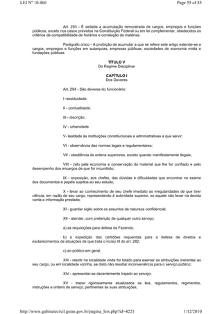 LEI Nº 10.460                                                                                  Page 55 of 85




                        Art. 293 - É vedada a acumulação remunerada de cargos, empregos e funções
      públicos, exceto nos casos previstos na Constituição Federal ou em lei complementar, obedecidos os
      critérios de compatibilidade de horários e correlação de matérias.

                       Parágrafo único - A proibição de acumular a que se refere este artigo estende-se a
      cargos, empregos e funções em autarquias, empresas públicas, sociedades de economia mista e
      fundações públicas.

                                                   TÍTULO V
                                              Do Regime Disciplinar

                                                  CAPÍTULO I
                                                  Dos Deveres

                        Art. 294 - São deveres do funcionário:

                        I -assiduidade;

                        II - pontualidade;

                        III - discrição;

                        IV - urbanidade

                        V- lealdade às instituições constitucionais e administrativas a que servir;

                        VI - observância das normas legais e regulamentares;

                        VII - obediência às ordens superiores, exceto quando manifestamente ilegais;

                      VIII - zelo pela economia e conservação do material que lhe for confiado e pelo
      desempenho dos encargos de que for incumbido;

                      IX - exposição, aos chefes, das dúvidas e dificuldades que encontrar no exame
      dos documentos e papéis sujeitos ao seu estudo;

                        X - levar ao conhecimento de seu chefe imediato as irregularidades de que tiver
      ciência, em razão de seu cargo, representando à autoridade superior, se aquele não levar na devida
      conta a informação prestada;

                        XI - guardar sigilo sobre os assuntos de natureza confidencial;

                        XII - atender, com preterição de qualquer outro serviço:

                        a) as requisições para defesa da Fazenda;

                       b) a expedição das certidões requeridas para a defesa de direitos e
      esclarecimentos de situações de que trata o inciso III do art. 282;

                        c) ao público em geral;

                        XIII - residir na localidade onde for lotado para exercer as atribuições inerentes ao
      seu cargo, ou em localidade vizinha, se disto não resultar inconveniência para o serviço público;

                        XIV - apresentar-se decentemente trajado ao serviço;

                        XV - trazer rigorosamente atualizados as leis, regulamentos, regimentos,
      instruções e ordens de serviço, pertinentes às suas atribuições;




http://www.gabinetecivil.goias.gov.br/pagina_leis.php?id=4221                                         1/12/2010
 