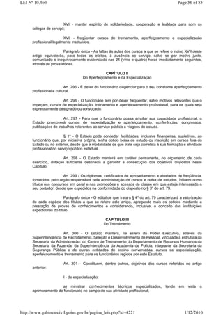LEI Nº 10.460                                                                                  Page 56 of 85



                        XVI - manter espírito de solidariedade, cooperação e lealdade para com os
      colegas de serviço;

                         XVII - freqüentar cursos de treinamento, aperfeiçoamento e especialização
      profissional legalmente instituídos.

                         Parágrafo único - As faltas às aulas dos cursos a que se refere o inciso XVII deste
      artigo equivalerão, para todos os efeitos, à ausência ao serviço, salvo se por motivo justo,
      comunicado e inequivocamente evidenciado nas 24 (vinte e quatro) horas imediatamente seguintes,
      através de prova idônea.

                                                  CAPÍTULO II
                                     Do Aperfeiçoamento e da Especialização

                          Art. 295 - É dever do funcionário diligenciar para o seu constante aperfeiçoamento
      profissional e cultural.

                      Art. 296 - O funcionário tem por dever freqüentar, salvo motivos relevantes que o
      impeçam, cursos de especialização, treinamento e aperfeiçoamento profissional, para os quais seja
      expressamente designado ou convocado.

                        Art. 297 - Para que o funcionário possa ampliar sua capacidade profissional, o
      Estado promoverá cursos de especialização e aperfeiçoamento, conferências, congressos,
      publicações de trabalhos referentes ao serviço público e viagens de estudo.

                         § 1º - O Estado pode conceder facilidades, inclusive financeiras, supletivas, ao
      funcionário que, por iniciativa própria, tenha obtido bolsa de estudo ou inscrição em cursos fora do
      Estado ou no exterior, desde que a modalidade de que trate seja correlata à sua formação e atividade
      profissional no serviço público estadual.

                        Art. 298 - O Estado manterá em caráter permanente, no orçamento de cada
      exercício, dotação suficiente destinada a garantir a consecução dos objetivos dispostos neste
      Capítulo.

                        Art. 299 - Os diplomas, certificados de aproveitamento e atestados de freqüência,
      fornecidos pelo órgão responsável pela administração de cursos e bolsa de estudos, influem como
      títulos nos concursos em geral e nas promoções e acessos de classe em que esteja interessado o
      seu portador, desde que expedidos na conformidade do disposto no § 3º do art. 79.

                         Parágrafo único - O edital de que trata o § 4º do art. 79 caracterizará a valorização
      de cada espécie dos títulos a que se refere este artigo, apreçando mais os obtidos mediante a
      prestação de provas de conhecimentos e considerando, inclusive, o conceito das instituições
      expedidoras do título.

                                                   CAPÍTULO III
                                                  Do Treinamento

                       Art. 300 - O Estado manterá, na esfera do Poder Executivo, através da
      Superintendência de Recrutamento, Seleção e Desenvolvimento de Pessoal, vinculada à estrutura da
      Secretaria da Administração; do Centro de Treinamento do Departamento de Recursos Humanos da
      Secretaria da Fazenda; da Superintendência da Academia de Polícia, integrante da Secretaria da
      Segurança Pública e de outras entidades de ensino conveniadas, cursos de especialização,
      aperfeiçoamento e treinamento para os funcionários regidos por este Estatuto.

                         Art. 301 - Constituem, dentre outros, objetivos dos cursos referidos no artigo
      anterior:

                         I - de especialização:

                       a) ministrar conhecimentos técnicos especializados,             tendo   em    vista   o
      aprimoramento do funcionário no campo de sua atividade profissional;




http://www.gabinetecivil.goias.gov.br/pagina_leis.php?id=4221                                       1/12/2010
 