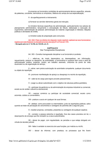 LEI Nº 10.460                                                                                  Page 57 of 85



                         b) propiciar ao funcionário condições de aprimoramento técnico específico, através
      de palestras, conclaves, seminários ou simpósios, relativos ao campo de sua especialização;

                        II - de aperfeiçoamento e treinamento:

                        a) fornecer ao servidor elementos gerais de instrução;

                         b) ministrar técnicas específicas de administração, particularmente nos setores de
      planejamento administrativo; lançamento e arrecadação de tributo; elaboração e execução de
      orçamentos; administração de pessoal; administração de material; organização e métodos; relações
      públicas e atividades de chefia;

                        c) ministrar aulas de preparação para concursos.

                         Art. 302. Para os efeitos do disposto neste capítulo, aplicam-se aos funcionários
      regidos por este Estatuto os disciplinamentos dos § § 2º e 3º do art. 175.
      - Revogado pela Lei nº 12.706, de 19-9-95, art. 2º.

                                                CAPÍTULO IV
                                        Das Transgressões Disciplinares

                        Art. 303 - Constitui transgressão disciplinar e ao funcionário é proibido:

                         I - referir-se, de modo depreciativo ou desrespeitoso, em informação,
      requerimento, parecer ou despacho, às autoridades, a funcionários e usuários bem como a atos da
      administração pública, podendo, porém, em trabalho assinado, criticá-los do ponto de vista
      doutrinário ou da organização do serviço;

                        II - retirar, sem prévia autorização da autoridade competente, qualquer documento
      ou objeto da repartição;

                        III - promover manifestação de apreço ou desapreço no recinto da repartição;

                        IV - valer-se do cargo para lograr proveito pessoal ilícito;

                        V - coagir ou aliciar subordinado com o objetivo de natureza político-partidária;

                        VI - participar da gerência ou da administração de empresa industrial ou comercial,
      exceto as de caráter cultural ou educacional;

                          VII - exercer comércio ou participar de sociedade comercial, exceto como
      acionista, cotista ou comanditário;

                        VIII - praticar a usura em qualquer de suas formas;

                        IX - pleitear, como procurador ou intermediário ,junto às repartições públicas, salvo
      quando se tratar de percepção de vencimentos e vantagens de parentes até o segundo grau;

                        X - receber propinas, comissões, presentes ou vantagens de qualquer espécie;

                     XI - cometer a pessoa estranha à repartição, fora dos casos previstos em lei, o
      desempenho de encargo que lhe competir ou a seus subordinados;

                        XII - deixar de pagar, com regularidade, as pensões a que esteja obrigado em
      virtude de decisão judicial;

                        XIII - faltar à verdade no exercício de suas funções, por malícia ou má fé;

                        XIV - deixar de informar, com presteza, os processos que lhe forem




http://www.gabinetecivil.goias.gov.br/pagina_leis.php?id=4221                                        1/12/2010
 