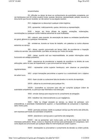 LEI Nº 10.460                                                                                   Page 58 of 85




                          encaminhados;

                         XV -dificultar ou deixar de levar ao conhecimento da autoridade competente, por
      via hierárquica e em 24 (vinte e quatro) horas, queixas, denúncia, representação, petição, recurso ou
      documento que houver recebido, se não estiver na sua alçada resolver;

                          XVI - negligenciar ou descumprir qualquer ordem legítima;

                          XVII - apresentar, maliciosamente, queixa, denúncia ou representação;

                        XVIII - lançar, em livros oficiais de registro, anotações,               reclamações,
      reivindicações ou quaisquer outras matérias estranhas às suas finalidades;

                        XIX - adquirir, para revenda, de associação de classe ou entidades beneficentes
      em geral, gêneros ou quaisquer mercadorias;

                        XX - entreter-se, durante as horas de trabalho, em palestras ou outros afazeres
      estranhos ao serviço;

                       XXI - deixar, quando comunicado em tempo hábil, de providenciar a inspeção
      médica do servidor, seu subordinado, que faltou ao serviço por motivo de saúde;

                        XXII - deixar, quando sob sua responsabilidade, de prestar informações sobre
      funcionário em estágio probatório;

                         XXIII - esquivar-se de providenciar a respeito de ocorrência no âmbito de suas
      atribuições, salvo no caso de impedimento, o que comunicará em tempo hábil;

                          XXIV - representar contra superior hierárquico, sem observar as prescrições
      regulamentares;

                          XXV - propor transações pecuniárias a superior ou a subordinado com o objetivo
      de auferir lucro;

                          XXVI - fazer circular ou subscrever lista de donativo no recinto da repartição;

                          XXVII - utilizar-se do anonimato para qualquer fim;

                       XXVIII - aconselhar ou concorrer para não ser cumprida qualquer ordem de
      autoridade competente, ou para que seja retardada a sua execução;

                          XXIX - simular doença para esquivar-se do cumprimento da obrigação;

                          XXX - trabalhar mal, intencionalmente ou por negligência;

                          XXXI - faltar ou chegar atrasado ao serviço, ou deixar de participar, com
      antecedência, à autoridade imediatamente superior, a impossibilidade de comparecer à repartição,
      salvo motivo justo;

                      XXXII - permutar processo, tarefa ou qualquer serviço que lhe tenha sido atribuído,
      sem expressa permissão da autoridade competente;

                          XXXIII - abandonar o serviço para o qual tenha sido designado;

                         XXXIV - não se apresentar, sem motivo justo, ao fim de licença para tratar de
      interesses particulares, férias, cursos ou dispensa de serviço para participação em congressos, bem
      como depois de comunicado que qualquer delas foi interrompida por ordem superior;

                          XXXV - desrespeitar ou procrastinar o cumprimento de decisão ou ordem judicial,




http://www.gabinetecivil.goias.gov.br/pagina_leis.php?id=4221                                        1/12/2010
 