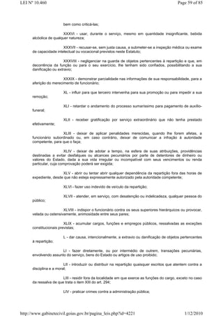 LEI Nº 10.460                                                                                 Page 59 of 85



                        bem como criticá-las;

                        XXXVI - usar, durante o serviço, mesmo em quantidade insignificante, bebida
      alcóolica de qualquer natureza;

                        XXXVII - recusar-se, sem justa causa, a submeter-se a inspeção médica ou exame
      de capacidade intelectual ou vocacional previstos neste Estatuto;

                         XXXVIII - negligenciar na guarda de objetos pertencentes à repartição e que, em
      decorrência da função ou para o seu exercício, lhe tenham sido confiados, possibilitando a sua
      danificação ou extravio;

                        XXXIX - demonstrar parcialidade nas informações de sua responsabilidade, para a
      aferição do merecimento de funcionário;

                        XL - influir para que terceiro intervenha para sua promoção ou para impedir a sua
      remoção;

                        XLI - retardar o andamento do processo sumaríssimo para pagamento de auxílio-
      funeral;

                        XLII - receber gratificação por serviço extraordinário que não tenha prestado
      efetivamente;

                       XLIII - deixar de aplicar penalidades merecidas, quando lhe forem afetas, a
      funcionário subordinado ou, em caso contrário, deixar de comunicar a infração à autoridade
      competente, para que o faça;

                         XLIV - deixar de adotar a tempo, na esfera de suas atribuições, providências
      destinadas a evitar desfalques ou alcances pecuniários por parte de detentores de dinheiro ou
      valores do Estado, dada a sua vida irregular ou incompatível com seus vencimentos ou renda
      particular, cuja comprovação poderá ser exigida;

                       XLV - abrir ou tentar abrir qualquer dependência da repartição fora das horas de
      expediente, desde que não esteja expressamente autorizado pela autoridade competente;

                        XLVI - fazer uso indevido de veículo da repartição;

                        XLVII - atender, em serviço, com desatenção ou indelicadeza, qualquer pessoa do
      público;

                        XLVIII - indispor o funcionário contra os seus superiores hierárquicos ou provocar,
      velada ou ostensivamente, animosidade entre seus pares;

                         XLIX - acumular cargos, funções e empregos públicos, ressalvadas as exceções
      constitucionais previstas;

                        L - dar causa, intencionalmente, a extravio ou danificação de objetos pertencentes
      à repartição;

                       LI - fazer diretamente, ou por intermédio de outrem, transações pecuniárias,
      envolvendo assunto do serviço, bens do Estado ou artigos de uso proibido;

                         LII - introduzir ou distribuir na repartição quaisquer escritos que atentem contra a
      disciplina e a moral;

                        LIII - residir fora da localidade em que exerce as funções do cargo, exceto no caso
      da ressalva de que trata o item XIII do art. 294;

                        LIV - praticar crimes contra a administração pública;




http://www.gabinetecivil.goias.gov.br/pagina_leis.php?id=4221                                     1/12/2010
 