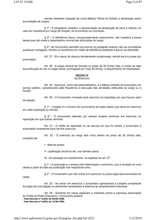LEI Nº 10.460                                                                                  Page 6 of 85




                      mental mediante inspeção da Junta Médica Oficial do Estado e declaração sobre
      acumulação de cargos.

                        § 1º - É obrigatória, também, a apresentação de declaração de bens e valores, no
      caso de investidura em cargo de direção, de provimento em comissão.

                      § 2º - A deficiência física, comprovadamente estacionária, não impedirá a posse
      desde que não obste o desempenho normal das atribuições do cargo.

                       § 3º - Ao funcionário admitido nos termos do parágrafo anterior não se concederão
      quaisquer vantagens, direitos ou benefícios em razão da deficiência existente à época da admissão.

                          Art. 27 - Em casos de doença devidamente comprovada, admitir-se-á a posse por
      procuração.

                        Art. 28 - A posse deverá ser tomada no prazo de 30 (trinta) dias, a contar da data
      da publicação do ato no órgão oficial, prorrogável por mais 30 (trinta), a requerimento do interessado.

                                                     SEÇÃO IV
                                                    Do Exercício

                         Art. 29 - Exercício, como ato personalíssimo, é a efetiva entrada do funcionário em
      serviço público, caracterizada pela frequência e execução das atividades atribuídas ao cargo ou à
      função.

                          Art. 30 - O funcionário nomeado terá exercício na repartição em que houver claro
      de lotação.

                       § 1º - Lotação é o número de funcionários de cada classe que deve ter exercício
      em cada repartição ou serviço.

                        § 2º - O funcionário elevado por acesso poderá continuar em exercício na
      repartição em que estiver servindo.

                       Art. 31 - O chefe da repartição ou do serviço em que for lotado o funcionário é
      autoridade competente para dar-lhe exercício.

                          Art. 32 - O exercício do cargo terá início dentro do prazo de 30 (trinta) dias,
      contados da:

                          I - data da posse;

                          II - publicação oficial do ato, nos demais casos;

                          III - da cessação do impedimento, na hipótese do art. 27.

                          § 1º - A promoção e o acesso não interrompem o exercício, que é contado na nova
      classe a partir da data da publicação dos respectivos atos.

                          § 2º - O funcionário que não entrar em exercício no prazo legal será exonerado do
      cargo.

                        Art. 33 - Ao entrar em exercício o funcionário apresentará à unidade competente
      do órgão de sua lotação os elementos necessários à abertura do assentamento individual.

                       Art. 34 - Somente em casos especiais e mediante prévia e expressa autorização
      do Chefe do Poder Executivo, o funcionário poderá:
      - Vide Decreto nº 4.639, de 09-02-1996.
      - Vide Decreto nº 4.652, de 13-06-1996.




http://www.gabinetecivil.goias.gov.br/pagina_leis.php?id=4221                                     1/12/2010
 