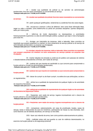 LEI Nº 10.460                                                                                   Page 61 of 85



                          VI – revelar sua qualidade de policial ou de servidor da administração
      penitenciária, fora dos casos necessários ou convenientes ao serviço;
      - Redação dada pela Lei nº 16.368, de 07-10-2008.


                         VI - revelar sua qualidade de policial, fora dos casos necessários ou convenientes
      ao serviço;

                         VII - pedir quaisquer gratificações, reclamá-las ou aceitá-las fora dos casos legais;

                         VIII - recusar-se a exercer o ofício de defensor, bem como fazer afirmação falsa,
      negar ou calar a verdade, como testemunha ou perito em processo disciplinar, quando designado,
      salvo por motivo justo;

                       IX - referir-se de modo depreciativo ou desrespeitoso a autoridades
      hierarquicamente superiores e a atos da administração pública, qualquer que seja o meio empregado
      para esse fim;

                        X – divulgar, por intermédio da imprensa, rádio e televisão, fatos ocorridos na
      repartição que possam prejudicar ou interferir no bom andamento do serviço policial ou do serviço da
      administração penitenciária, ou propiciar sua divulgação;
      - Redação dada pela Lei nº 16.368, de 07-10-2008.


                     X - divulgar, através da imprensa, rádio e televisão, fatos ocorridos na repartição
      que possam prejudicar ou interferir no bom andamento do serviço policial, ou propiciar sua
      divulgação;

                      XI - manter relações de amizade ou exibir-se em público com pessoas de notórios
      e desabonadores antecedentes criminais, sem razão de serviço;

                          XII – praticar ato que importe em escândalo ou que concorra para comprometer a
      função policial ou função da administração penitenciária;
      - Redação dada pela Lei nº 16.368, de 07-10-2008.


                         XII - praticar ato que importe em escândalo ou que concorra para comprometer a
      função policial;

                         XIII - deixar de cumprir ou de fazer cumprir, na esfera de suas atribuições, as leis e
      os regulamentos;

                        XIV – atribuir-se a qualidade de representante de qualquer órgão ou de autoridade
      da respectiva Secretaria;
      - Redação dada pela Lei nº 16.368, de 07-10-2008.


                        XIV - atribuir-se a qualidade de representante de qualquer órgão ou de autoridade
      da Secretaria da Segurança Pública;

                         XV – freqüentar, sem razão de serviço, lugares incompatíveis com o decoro da
      função policial ou da administração penitenciária;
      - Redação dada pela Lei nº 16.368, de 07-10-2008.


                         XV - freqüentar, sem razão de serviço, lugares incompatíveis com o decoro da
      função policial;

                       XVI - comparecer, ostensivamente, em casa de prostituição, boates, casas de
      danças, bares e restaurantes da zona do meretrício, participando de mesas ou das diversões, bem
      como fazendo uso de bebidas alcoólicas, em serviço ou fora dele;

                         XVII - fazer uso indevido de arma, bem como portá-la ostensivamente em público;

                        XVIII – maltratar preso sob sua guarda ou usar de violência desnecessária, no
      exercício da função policial ou de segurança prisional;




http://www.gabinetecivil.goias.gov.br/pagina_leis.php?id=4221                                       1/12/2010
 