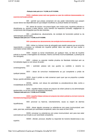 LEI Nº 10.460                                                                                  Page 62 of 85




                         - Redação dada pela Lei nº 16.368, de 07-10-2008.


                        XVIII - maltratar preso sob sua guarda ou usar de violência desnecessária, no
      exercício da função policial;

                       XIX - permitir que presos conservem em seu poder instrumentos que possam
      causar danos nas dependências em que estejam recolhidos ou produzir lesões em terceiros;

                         XX - deixar de concluir, nos prazos legais, sem motivo justo, inquéritos policiais ou
      disciplinares ou, quando a estes últimos, como membro da respectiva comissão, negligenciar no
      cumprimento das obrigações que lhe são inerentes;

                       XXI – prevalecer-se, abusivamente, da condição de funcionário policial ou da
      administração penitenciária;
      - Redação dada pela Lei nº 16.368, de 07-10-2008.


                         XXI - prevalecer-se, abusivamente, da condição de funcionário policial;

                       XXII - indicar ou insinuar nome de advogado para assistir pessoa que se encontre
      respondendo a processo ou indiciada em inquérito policial, salvo nos casos em que couber à
      autoridade nomear defensor;

                         XXIII - impedir ou tornar impraticável, por qualquer meio, na fase de inquérito
      policial ou durante o interrogatório do indiciado, mesmo ocorrendo incomunicabilidade, a presença de
      seu advogado;

                        XXIV - ordenar ou executar medida privativa da liberdade individual sem as
      formalidades legais ou com abuso do poder;

                         XXV - submeter pessoa sob sua guarda ou custódia a vexame ou
      constrangimento;

                         XXVI - deixar de comunicar imediatamente ao juiz competente a prisão de
      qualquer pessoa;

                       XXVII - levar à prisão ou nela conservar quem quer que se proponha a prestar
      fiança, quando admitida em lei;

                          XXVIII - atentar, com abuso de autoridade ou prevalecendo-se dela, contra a
      inviolabilidade do domicílio;

                         XXIX – espalhar falsas notícias em prejuízo da ordem policial ou da administração
      penitenciária, ou do bom nome da respectiva Secretaria;
      - Redação dada pela Lei nº 16.368, de 07-10-2008.


                       XXIX - espalhar falsas notícias em prejuízo da ordem policial ou do bom nome da
      Secretaria da Segurança Pública;

                         XXX -provocar ou fazer-se, voluntariamente, causa ou origem de alarmes
      injustificáveis;

                          XXXI - deixar alguém conversar ou entender-se com preso incomunicável, sem
      estar, para isso, autorizado por autoridade competente, salvo nos casos do item XXIII;

                        XXXII- conversar ou entender-se com preso incomunicável, sem para isso estar
      autorizado por sua função ou por autoridade competente;

                         XXXIII - ofender, provocar, desafiar ou responder de maneira desatenciosa a seu
      superior;




http://www.gabinetecivil.goias.gov.br/pagina_leis.php?id=4221                                      1/12/2010
 