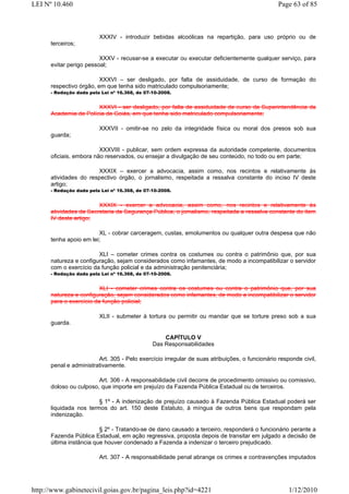 LEI Nº 10.460                                                                                  Page 63 of 85



                         XXXIV - introduzir bebidas alcoólicas na repartição, para uso próprio ou de
      terceiros;

                         XXXV - recusar-se a executar ou executar deficientemente qualquer serviço, para
      evitar perigo pessoal;

                         XXXVI – ser desligado, por falta de assiduidade, de curso de formação do
      respectivo órgão, em que tenha sido matriculado compulsoriamente;
      - Redação dada pela Lei nº 16.368, de 07-10-2008.


                       XXXVI - ser desligado, por falta de assiduidade de curso da Superintendência da
      Academia de Polícia de Goiás, em que tenha sido matriculado compulsoriamente;

                         XXXVII - omitir-se no zelo da integridade física ou moral dos presos sob sua
      guarda;

                         XXXVIII - publicar, sem ordem expressa da autoridade competente, documentos
      oficiais, embora não reservados, ou ensejar a divulgação de seu conteúdo, no todo ou em parte;

                       XXXIX – exercer a advocacia, assim como, nos recintos e relativamente às
      atividades do respectivo órgão, o jornalismo, respeitada a ressalva constante do inciso IV deste
      artigo;
      - Redação dada pela Lei nº 16.368, de 07-10-2008.


                        XXXIX - exercer a advocacia, assim como, nos recintos e relativamente às
      atividades da Secretaria da Segurança Pública, o jornalismo, respeitada a ressalva constante do item
      IV deste artigo;

                        XL - cobrar carceragem, custas, emolumentos ou qualquer outra despesa que não
      tenha apoio em lei;

                        XLI – cometer crimes contra os costumes ou contra o patrimônio que, por sua
      natureza e configuração, sejam considerados como infamantes, de modo a incompatibilizar o servidor
      com o exercício da função policial e da administração penitenciária;
      - Redação dada pela Lei nº 16.368, de 07-10-2008.


                         XLI - cometer crimes contra os costumes ou contra o patrimônio que, por sua
      natureza e configuração, sejam considerados como infamantes, de modo a incompatibilizar o servidor
      para o exercício da função policial;

                         XLII - submeter à tortura ou permitir ou mandar que se torture preso sob a sua
      guarda.

                                                   CAPÍTULO V
                                               Das Responsabilidades

                        Art. 305 - Pelo exercício irregular de suas atribuições, o funcionário responde civil,
      penal e administrativamente.

                        Art. 306 - A responsabilidade civil decorre de procedimento omissivo ou comissivo,
      doloso ou culposo, que importe em prejuízo da Fazenda Pública Estadual ou de terceiros.

                        § 1º - A indenização de prejuízo causado à Fazenda Pública Estadual poderá ser
      liquidada nos termos do art. 150 deste Estatuto, à míngua de outros bens que respondam pela
      indenização.

                         § 2º - Tratando-se de dano causado a terceiro, responderá o funcionário perante a
      Fazenda Pública Estadual, em ação regressiva, proposta depois de transitar em julgado a decisão de
      última instância que houver condenado a Fazenda a indenizar o terceiro prejudicado.

                         Art. 307 - A responsabilidade penal abrange os crimes e contravenções imputados




http://www.gabinetecivil.goias.gov.br/pagina_leis.php?id=4221                                      1/12/2010
 
