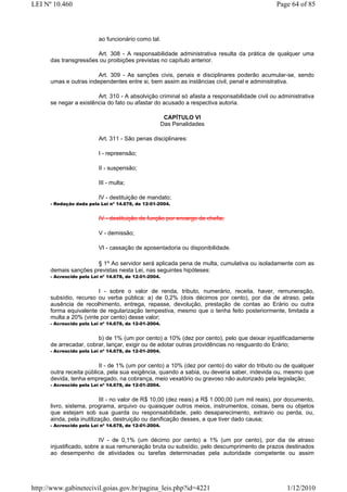 LEI Nº 10.460                                                                                  Page 64 of 85



                          ao funcionário como tal.

                       Art. 308 - A responsabilidade administrativa resulta da prática de qualquer uma
      das transgressões ou proibições previstas no capítulo anterior.

                        Art. 309 - As sanções civis, penais e disciplinares poderão acumular-se, sendo
      umas e outras independentes entre si, bem assim as instâncias civil, penal e administrativa.

                        Art. 310 - A absolvição criminal só afasta a responsabilidade civil ou administrativa
      se negar a existência do fato ou afastar do acusado a respectiva autoria.

                                                        CAPÍTULO VI
                                                       Das Penalidades

                          Art. 311 - São penas disciplinares:

                          I - repreensão;

                          II - suspensão;

                          III - multa;

                          IV - destituição de mandato;
      - Redação dada pela Lei nº 14.678, de 12-01-2004.


                          IV - destituição de função por encargo de chefia;

                          V - demissão;

                          VI - cassação de aposentadoria ou disponibilidade.

                       § 1o Ao servidor será aplicada pena de multa, cumulativa ou isoladamente com as
      demais sanções previstas nesta Lei, nas seguintes hipóteses:
      - Acrescido pela Lei nº 14.678, de 12-01-2004.


                        I - sobre o valor de renda, tributo, numerário, receita, haver, remuneração,
      subsídio, recurso ou verba pública: a) de 0,2% (dois décimos por cento), por dia de atraso, pela
      ausência de recolhimento, entrega, repasse, devolução, prestação de contas ao Erário ou outra
      forma equivalente de regularização tempestiva, mesmo que o tenha feito posteriormente, limitada a
      multa a 20% (vinte por cento) desse valor;
      - Acrescido pela Lei nº 14.678, de 12-01-2004.


                        b) de 1% (um por cento) a 10% (dez por cento), pelo que deixar injustificadamente
      de arrecadar, cobrar, lançar, exigir ou de adotar outras providências no resguardo do Erário;
      - Acrescido pela Lei nº 14.678, de 12-01-2004.


                         II - de 1% (um por cento) a 10% (dez por cento) do valor do tributo ou de qualquer
      outra receita pública, pela sua exigência, quando a sabia, ou deveria saber, indevida ou, mesmo que
      devida, tenha empregado, na cobrança, meio vexatório ou gravoso não autorizado pela legislação;
      - Acrescido pela Lei nº 14.678, de 12-01-2004.


                           III - no valor de R$ 10,00 (dez reais) a R$ 1.000,00 (um mil reais), por documento,
      livro, sistema, programa, arquivo ou quaisquer outros meios, instrumentos, coisas, bens ou objetos
      que estejam sob sua guarda ou responsabilidade, pelo desaparecimento, extravio ou perda, ou,
      ainda, pela inutilização, destruição ou danificação desses, a que tiver dado causa;
      - Acrescido pela Lei nº 14.678, de 12-01-2004.


                          IV - de 0,1% (um décimo por cento) a 1% (um por cento), por dia de atraso
      injustificado, sobre a sua remuneração bruta ou subsídio, pelo descumprimento de prazos destinados
      ao desempenho de atividades ou tarefas determinadas pela autoridade competente ou assim




http://www.gabinetecivil.goias.gov.br/pagina_leis.php?id=4221                                      1/12/2010
 