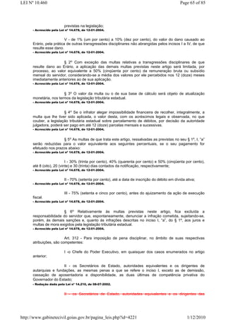 LEI Nº 10.460                                                                                   Page 65 of 85




                          previstas na legislação;
      - Acrescido pela Lei nº 14.678, de 12-01-2004.


                          V - de 1% (um por cento) a 10% (dez por cento), do valor do dano causado ao
      Erário, pela prática de outras transgressões disciplinares não abrangidas pelos incisos I a IV, de que
      resulte esse dano.
      - Acrescido pela Lei nº 14.678, de 12-01-2004.


                       § 2o Com exceção das multas relativas a transgressões disciplinares de que
      resulte dano ao Erário, a aplicação das demais multas previstas neste artigo será limitada, por
      processo, ao valor equivalente a 50% (cinqüenta por cento) da remuneração bruta ou subsídio
      mensal do servidor, considerando-se a média dos valores por ele percebidos nos 12 (doze) meses
      imediatamente anteriores ao de sua aplicação.
      - Acrescido pela Lei nº 14.678, de 12-01-2004.


                        § 3o O valor da multa ou o de sua base de cálculo será objeto de atualização
      monetária, nos termos da legislação tributária estadual.
      - Acrescido pela Lei nº 14.678, de 12-01-2004.


                        § 4o Se o infrator alegar impossibilidade financeira de recolher, integralmente, a
      multa que lhe tiver sido aplicada, o valor desta, com os acréscimos legais e observada, no que
      couber, a legislação tributária estadual sobre parcelamento de débitos, por decisão da autoridade
      julgadora, poderá ser pago em até 12 (doze) parcelas mensais e sucessivas.
      - Acrescido pela Lei nº 14.678, de 12-01-2004.


                       § 5o As multas de que trata este artigo, ressalvadas as previstas no seu § 1º, I, “a”
      serão reduzidas para o valor equivalente aos seguintes percentuais, se o seu pagamento for
      efetuado nos prazos abaixo:
      - Acrescido pela Lei nº 14.678, de 12-01-2004.


                           I - 30% (trinta por cento), 40% (quarenta por cento) e 50% (cinqüenta por cento),
      até 8 (oito), 20 (vinte) e 30 (trinta) dias contados da notificação, respectivamente;
      - Acrescido pela Lei nº 14.678, de 12-01-2004.


                          II - 70% (setenta por cento), até a data de inscrição do débito em dívida ativa;
      - Acrescido pela Lei nº 14.678, de 12-01-2004.


                          III - 75% (setenta e cinco por cento), antes do ajuizamento da ação de execução
      fiscal.
      - Acrescido pela Lei nº 14.678, de 12-01-2004.


                        § 6o Relativamente às multas previstas neste artigo, fica excluída a
      responsabilidade do servidor que, espontaneamente, denunciar a infração cometida, sujeitando-se,
      porém, às demais sanções e, quanto às infrações descritas no inciso I, “a”, do § 1º, aos juros e
      multas de mora exigidos pela legislação tributária estadual.
      - Acrescido pela Lei nº 14.678, de 12-01-2004.


                         Art. 312 - Para imposição de pena disciplinar, no âmbito de suas respectivas
      atribuições, são competentes:

                          I -o Chefe do Poder Executivo, em quaisquer dos casos enumerados no artigo
      anterior;

                       II - os Secretários de Estado, autoridades equivalentes e os dirigentes de
      autarquias e fundações, as mesmas penas a que se refere o inciso I, exceto as de demissão,
      cassação de aposentadoria e disponibilidade, as duas últimas de competência privativa do
      Governador do Estado;
      - Redação dada pela Lei nº 14.210, de 08-07-2002.


                          II - os Secretários de Estado, autoridades equivalentes e os dirigentes das




http://www.gabinetecivil.goias.gov.br/pagina_leis.php?id=4221                                        1/12/2010
 