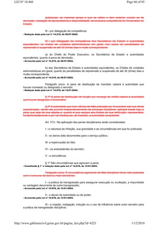 LEI Nº 10.460                                                                                   Page 66 of 85



                       autarquias, as mesmas penas a que se refere o item anterior, exceto as de
      demissão, cassação de aposentadoria e disponibilidade, de exclusiva competência do Governador do
      Estado;

                          III - por delegação de competência:
      - Redação dada pela Lei nº 14.210, de 08-07-2002.


                       III - por delegação de competência dos Secretários de Estado e autoridades
      equivalentes, os chefes de unidades administrativas em geral, nos casos de penalidades de
      repreensão e suspensão de até 30 (trinta) dias e multa correspondente.

                        a) do Chefe do Poder Executivo, os Secretários de Estado e autoridades
      equivalentes, quanto à pena de demissão;
      - Acrescida pela Lei nº 14.210, de 08-07-2002.


                        b) dos Secretários de Estado e autoridades equivalentes, os Chefes de unidades
      administrativas em geral, quanto às penalidades de repreensão e suspensão de até 30 (trinta) dias e
      multa correspondente.
      - Acrescida pela Lei nº 14.210, de 08-07-2002.


                      Parágrafo único. A pena de destituição de mandato caberá à autoridade que
      houver nomeado ou designado o servidor.
      - Redação dada pela Lei nº 14.678, de 12-01-2004.


                       § 1º A pena de destituição de função por encargo de chefia caberá à autoridade
      que houver designado o funcionário.

                       § 2º A autoridade que tiver ciência de falta praticada por funcionário sob sua direta
      subordinação, sendo ela punível independentemente de processo disciplinar, aplicará desde logo a
      pena que seja de sua alçada e, quanto à que escape aos limites de sua atribuição, representará,
      fundamentadamente e por via hierárquica, de imediato, à autoridade competente.

                          Art. 313 - Na aplicação das penas disciplinares serão consideradas:

                          I - a natureza da infração, sua gravidade e as circunstâncias em que foi praticada;

                          II - os danos dela decorrentes para o serviço público;

                          III- a repercussão do fato;

                          IV - os antecedentes do servidor;

                          V - a reincidência.

                          § 1o São circunstâncias que agravam a pena:
      - Constituído § 1° e redação dada pela Lei nº 14.678, de 12-01-2004.


                       Parágrafo único. É circunstância agravante de falta disciplinar haver sido praticada
      com o concurso de dois ou mais servidores.

                      I - a prática de transgressão para assegurar execução ou ocultação, a impunidade
      ou vantagem decorrente de outra transgressão;
      - Acrescido pela Lei nº 14.678, de 12-01-2004.


                          II - o abuso de autoridade ou de poder;
      - Acrescido pela Lei nº 14.678, de 12-01-2004.


                         III - a coação, instigação, indução ou o uso de influência sobre outro servidor para
      a prática de transgressão disciplinar;




http://www.gabinetecivil.goias.gov.br/pagina_leis.php?id=4221                                      1/12/2010
 