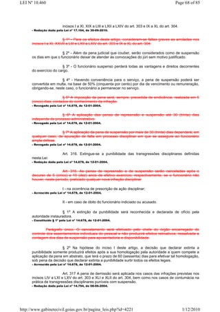 LEI Nº 10.460                                                                                      Page 68 of 85




                          incisos I a XI, XIX a LIII e LXII a LXIV do art. 303 e IX a XL do art. 304.
      - Redação dada pela Lei nº 17.164, de 30-09-2010.


                         § 1º - Para os efeitos deste artigo, consideram-se faltas graves as arroladas nos
      incisos I a XI, XXVII a LIII e LXII a LXIV do art. 303 e IX a XL do art. 304.

                        § 2º - Além da pena judicial que couber, serão considerados como de suspensão
      os dias em que o funcionário deixar de atender às convocações do júri sem motivo justificado.

                        § 3º - O funcionário suspenso perderá todas as vantagens e direitos decorrentes
      do exercício do cargo.

                        § 4º - Havendo conveniência para o serviço, a pena de suspensão poderá ser
      convertida em multa, na base de 50% (cinquenta por cento) por dia de vencimento ou remuneração,
      obrigando-se, neste caso, o funcionário a permanecer no serviço.

                         § 5º A imposição da pena será, sempre, precedida de sindicância, realizada em 5
      (cinco) dias, contados do conhecimento da infração.
      - Revogado pela Lei nº 14.678, de 12-01-2004.


                       § 6º A aplicação das penas de repreensão e suspensão até 30 (trinta) dias
      independe de processo administrativo.
      - Revogado pela Lei nº 14.678, de 12-01-2004.


                       § 7º A aplicação da pena de suspensão por mais de 30 (trinta) dias dependerá, em
      qualquer caso, de apuração de falta em processo disciplinar em que se assegure ao funcionário
      ampla defesa.
      - Revogado pela Lei nº 14.678, de 12-01-2004.


                          Art. 316. Extingue-se a punibilidade das transgressões disciplinares definidas
      nesta Lei:
      - Redação dada pela Lei nº 14.678, de 12-01-2004.


                        Art. 316. As penas de repreensão e de suspensão serão canceladas após o
      decurso de 5 (cinco) e 10 (dez) anos de efetivo exercício, respectivamente, se o funcionário não
      houver, neste período, praticado qualquer nova infração disciplinar

                          I - na ocorrência de prescrição da ação disciplinar;
      - Acrescido pela Lei nº 14.678, de 12-01-2004.


                          II - em caso de óbito do funcionário indiciado ou acusado.

                        § 1o A extinção da punibilidade será reconhecida e declarada de ofício pela
      autoridade instauradora.
      - Constituído § 1º pela Lei nº 14.678, de 12-01-2004.


               Parágrafo único. O cancelamento será efetivado pelo chefe do órgão encarregado do
      controle dos assentamentos individuais do pessoal e não produzirá efeitos retroativos, ressalvada a
      contagem dos dias de suspensão para aposentadoria e disponibilidade.

                       § 2o Na hipótese do inciso I deste artigo, a decisão que declarar extinta a
      punibilidade somente produzirá efeitos após a sua homologação pela autoridade a quem compete a
      aplicação da pena em abstrato, que terá o prazo de 60 (sessenta) dias para efetivar tal homologação,
      sob pena da decisão que declarar extinta a punibilidade surtir todos os efeitos legais.
      - Acrescido pela Lei nº 14.678, de 12-01-2004.


                         Art. 317 A pena de demissão será aplicada nos casos das infrações previstas nos
      incisos LIV a LXI e LXV do art. 303 e XLI e XLII do art. 304, bem como nos casos de contumácia na
      prática de transgressões disciplinares puníveis com suspensão.
      - Redação dada pela Lei nº 14.794, de 08-06-2004.




http://www.gabinetecivil.goias.gov.br/pagina_leis.php?id=4221                                           1/12/2010
 