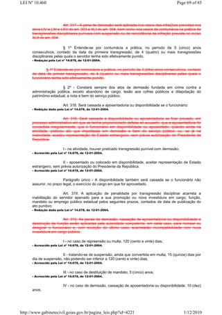 LEI Nº 10.460                                                                                 Page 69 of 85



                         Art. 317 - A pena de demissão será aplicada nos casos das infrações previstas nos
      itens LIV a LXI e LXV do art. 303 e XLI do art. 304, bem como nos casos de contumácia na prática de
      transgressões disciplinares puníveis com suspensão ou de reincidência da infração prevista no inciso
      XLII do art. 304.

                         § 1o Entende-se por contumácia a prática, no período de 5 (cinco) anos
      consecutivos, contado da data da primeira transgressão, de 4 (quatro) ou mais transgressões
      disciplinares pelas quais o servidor tenha sido efetivamente punido.
      - Redação pela Lei nº 14.678, de 12-01-2004.


              § 1º Entende-se por contumácia a prática, no período de 3 (três) anos consecutivos, contado
      da data da primeir transgressão, de 4 (quatro) ou mais transgressões disciplinares pelas quais o
      funcionário tenha sido efetivamente punido.

                        § 2º - Constará sempre dos atos de demissão fundada em crime contra a
      administração pública, exceto abandono de cargo, lesão aos cofres públicos e dilapidação do
      patrimônio estadual, a nota a bem do serviço público.

                          Art. 318. Será cassada a aposentadoria ou disponibilidade se o funcionário:
      - Redação dada pela Lei nº 14.678, de 12-01-2004.


                         Art. 318. Será cassada a disponibilidade ou aposentadoria se ficar provado, em
      processo administrativo em que se tenha proporcionado defesa ao acusado, que a aposentadoria foi
      concedida irregularmente, que o funcionário em disponibilidade ou aposentado, quando ainda na
      atividade, praticou ato que importasse em demissão a bem do serviço público, ou, se já na
      inatividade, aceitou representação de Estado estrangeiro, sem prévia autorização do Presidente da
      República.

                          I - na atividade, houver praticado transgressão punível com demissão;
      - Acrescido pela Lei nº 14.678, de 12-01-2004.


                        II - aposentado ou colocado em disponibilidade, aceitar representação de Estado
      estrangeiro, sem prévia autorização do Presidente da República.
      - Acrescido pela Lei nº 14.678, de 12-01-2004.


                        Parágrafo único - A disponibilidade também será cassada se o funcionário não
      assumir, no prazo legal, o exercício do cargo em que for aproveitado.

                        Art. 319. A aplicação de penalidade por transgressão disciplinar acarreta a
      inabilitação do servidor apenado para a sua promoção ou nova investidura em cargo, função,
      mandato ou emprego público estadual pelos seguintes prazos, contados da data de publicação do
      ato punitivo:
      - Redação dada pela Lei nº 14.678, de 12-01-2004.


                        Art. 319. As penas de demissão, cassação de aposentadoria ou disponibilidade e
      destituição de função serão aplicadas pela autoridade competente, em cada caso, para nomear ou
      designar o funcionário e, com exceção do último caso, acarretarão incompatibilidade com nova
      investidura em cargo público.

                          I - no caso de repreensão ou multa, 120 (cento e vinte) dias;
      - Acrescido pela Lei nº 14.678, de 12-01-2004.


                       II - tratando-se de suspensão, ainda que convertida em multa, 15 (quinze) dias por
      dia de suspensão, não podendo ser inferior a 120 (cento e vinte) dias;
      - Acrescido pela Lei nº 14.678, de 12-01-2004.


                          III - no caso de destituição de mandato, 5 (cinco) anos;
      - Acrescido pela Lei nº 14.678, de 12-01-2004.


                          IV - no caso de demissão, cassação de aposentadoria ou disponibilidade, 10 (dez)
      anos.




http://www.gabinetecivil.goias.gov.br/pagina_leis.php?id=4221                                     1/12/2010
 