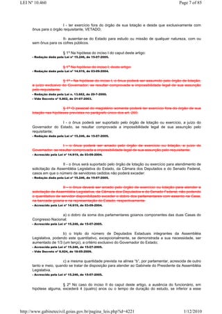 LEI Nº 10.460                                                                                Page 7 of 85



                       I - ter exercício fora do órgão de sua lotação e desde que exclusivamente com
      ônus para o órgão requisitante, VETADO;

                       II- ausentar-se do Estado para estudo ou missão de qualquer natureza, com ou
      sem ônus para os cofres públicos.

                          § 1o Na hipótese do inciso I do caput deste artigo:
      - Redação dada pela Lei nº 15.246, de 15-07-2005.


                          § 1o Na hipótese do inciso I, deste artigo:
      - Redação dada pela Lei nº 14.919, de 03-09-2004.


                         § 1º - Na hipótese do inciso I, o ônus poderá ser assumido pelo órgão de lotação,
      a juízo exclusivo do Governador, se resultar comprovada a impossibilidade legal de sua assunção
      pelo requisitante.
      - Redação dada pela Lei n. 13.662, de 20-7-2000.
      - Vide Decreto nº 5.802, de 21-07-2003.


                        § 1º O pessoal do magistério somente poderá ter exercício fora do órgão de sua
      lotação nas hipóteses previstas no parágrafo único dos art. 260.

                     I - o ônus poderá ser suportado pelo órgão de lotação ou exercício, a juízo do
      Governador do Estado, se resultar comprovada a impossibilidade legal de sua assunção pelo
      requisitante;
      - Redação dada pela Lei nº 15.246, de 15-07-2005.


                       I - o ônus poderá ser arcado pelo órgão de exercício ou lotação, a juízo do
      Governador, se resultar comprovada a impossibilidade legal de sua assunção pelo requisitante;
      - Acrescido pela Lei nº 14.919, de 03-09-2004.


                        II - o ônus será suportado pelo órgão de lotação ou exercício para atendimento de
      solicitação da Assembléia Legislativa do Estado, da Câmara dos Deputados e do Senado Federal,
      casos em que o número de servidores cedidos não poderá exceder:
      - Redação dada pela Lei nº 15.246, de 15-07-2005.


                         II - o ônus deverá ser arcado pelo órgão de exercício ou lotação para atender a
      solicitação da Assembléia Legislativa, da Câmara dos Deputados e do Senado Federal, não podendo
      o quantitativo de servidor disponibilizado exceder o dobro dos parlamentares com assento na Casa,
      na bancada goiana e na representação do Estado, respectivamente.
      - Acrescido pela Lei nº 14.919, de 03-09-2004.


                      a) o dobro da soma dos parlamentares goianos componentes das duas Casas do
      Congresso Nacional;
      - Acrescida pela Lei nº 15.246, de 15-07-2005.


                        b) o triplo do número de Deputados Estaduais integrantes da Assembléia
      Legislativa, podendo este quantitativo, excepcionalmente, se demonstrada a sua necessidade, ser
      aumentado de 1/3 (um terço), a critério exclusivo do Governador do Estado;
      - Acrescida pela Lei nº 15.246, de 15-07-2005.
      - Vide Decreto nº 6.924, de 18-05-2009.


                        c) a mesma quantidade prevista na alínea “b”, por parlamentar, acrescida de outro
      tanto e meio, quando se tratar de disposição para atender ao Gabinete do Presidente da Assembléia
      Legislativa.
      - Acrescida pela Lei nº 15.246, de 15-07-2005.


                       § 2o No caso do inciso II do caput deste artigo, a ausência do funcionário, em
      hipótese alguma, excederá 4 (quatro) anos ou o tempo de duração do estudo, se inferior a esse




http://www.gabinetecivil.goias.gov.br/pagina_leis.php?id=4221                                  1/12/2010
 