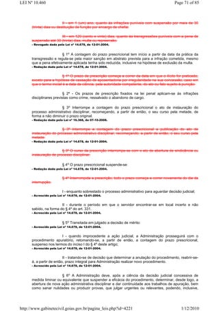 LEI Nº 10.460                                                                                 Page 71 of 85



                          II - em 1 (um) ano, quanto às infrações puníveis com suspensão por mais de 30
      (trinta) dias ou destituição de função por encargo de chefia;

                       III - em 120 (cento e vinte) dias, quanto às transgressões puníveis com a pena de
      suspensão até 30 (trinta) dias, multa ou repreensão.
      - Revogado dada pela Lei nº 14.678, de 12-01-2004.


                        § 1o A contagem do prazo prescricional tem início a partir da data da prática da
      transgressão e regula-se pela maior sanção em abstrato prevista para a infração cometida, mesmo
      que a pena efetivamente aplicada tenha sido reduzida, inclusive na hipótese de exclusão da multa.
      - Redação dada pela Lei nº 14.678, de 12-01-2004.


                          § 1º O prazo de prescrição começa a correr da data em que o ilícito for praticado,
      exceto para a hipótese de cassação de aposentadoria por irregularidade na sua concessão, caso em
      que o termo inicial é a data da ciência, pela autoridade competente, do ato ou fato sujeito à punição.

                          § 2º - Os prazos de prescrição fixados na lei penal aplicam-se às infrações
      disciplinares previstas como crime, ressalvado o abandono de cargo.

                       § 3o Interrompe a contagem do prazo prescricional o ato de instauração do
      processo administrativo disciplinar, recomeçando, a partir de então, o seu curso pela metade, de
      forma a não diminuir o prazo original.
      - Redação dada pela Lei nº 16.368, de 07-10-2008.


                        § 3º Interrompe a contagem do prazo prescricional a publicação do ato de
      instauração do processo administrativo disciplinar, recomeçando, a partir de então, o seu curso pela
      metade.
      - Redação dada pela Lei nº 14.678, de 12-01-2004.


                        § 3º O curso da prescrição interrompe-se com o ato de abertura de sindicância ou
      instauração de processo disciplinar.

                          § 4o O prazo prescricional suspende-se:
      - Redação dada pela Lei nº 14.678, de 12-01-2004.


                          § 4º Interrompida a prescrição, todo o prazo começa a correr novamente do dia da
      interrupção.

                          I - enquanto sobrestado o processo administrativo para aguardar decisão judicial;
      - Acrescido pela Lei nº 14.678, de 12-01-2004.


                        II - durante o período em que o servidor encontrar-se em local incerto e não
      sabido, na forma do § 4º do art. 331.
      - Acrescido pela Lei nº 14.678, de 12-01-2004.


                          § 5o Transitada em julgado a decisão de mérito:
      - Acrescido pela Lei nº 14.678, de 12-01-2004.


                       I - quando improcedente a ação judicial, a Administração prosseguirá com o
      procedimento apuratório, retomando-se, a partir de então, a contagem do prazo prescricional,
      suspenso nos termos do inciso I do § 4º deste artigo;
      - Acrescido pela Lei nº 14.678, de 12-01-2004.


                          II - tratando-se de decisão que determinar a anulação do procedimento, reabrir-se-
      á, a partir de então, prazo integral para Administração realizar novo procedimento.
      - Acrescido pela Lei nº 14.678, de 12-01-2004.


                        § 6o A Administração deve, após a ciência da decisão judicial concessiva de
      medida liminar ou equivalente que suspender a eficácia do procedimento, determinar, desde logo, a
      abertura de nova ação administrativa disciplinar e dar continuidade aos trabalhos de apuração, bem
      como sanar nulidades ou produzir provas, que julgar urgentes ou relevantes, podendo, inclusive,




http://www.gabinetecivil.goias.gov.br/pagina_leis.php?id=4221                                     1/12/2010
 