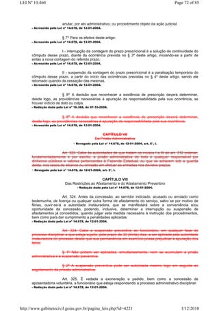 LEI Nº 10.460                                                                                   Page 72 of 85



                          anular, por ato administrativo, ou procedimento objeto da ação judicial.
      - Acrescido pela Lei nº 14.678, de 12-01-2004.


                          § 7o Para os efeitos deste artigo:
      - Acrescido pela Lei nº 14.678, de 12-01-2004.


                        I - interrupção da contagem do prazo prescricional é a solução de continuidade do
      cômputo desse prazo, diante da ocorrência prevista no § 3º deste artigo, iniciando-se a partir de
      então a nova contagem do referido prazo;
      - Acrescido pela Lei nº 14.678, de 12-01-2004.


                      II - suspensão da contagem do prazo prescricional é a paralisação temporária do
      cômputo desse prazo, a partir do início das ocorrências previstas no § 4º deste artigo, sendo ele
      retomado quando da cessação das mesmas.
      - Acrescido pela Lei nº 14.678, de 12-01-2004.


                         § 8o A decisão que reconhecer a existência de prescrição deverá determinar,
      desde logo, as providências necessárias à apuração da responsabilidade pela sua ocorrência, se
      houver indício de dolo ou culpa.
      - Redação dada pela Lei nº 16.368, de 07-10-2008.


                        § 8o A decisão que reconhecer a existência de prescrição deverá determinar,
      desde logo, as providências necessárias à apuração da responsabilidade pela sua ocorrência.
      - Acrescido pela Lei nº 14.678, de 12-01-2004.


                                                     CAPÍTULO VII
                                                 Da Prisão Administrativa
                                  - Revogado pela Lei nº 14.678, de 12-01-2004, art. 5°, I.

                        Art. 323. Cabe às autoridades de que tratam os incisos I a III do art. 312 ordenar,
      fundamentadamente e por escrito, a prisão administrativa de todo e qualquer responsável por
      dinheiros públicos e valores pertencentes à Fazenda Estadual, ou que se acharem sob a guarda
      desta, nos casos de alcance ou omissão em efetuar as entradas nos devidos prazos.
      - Revogado pela Lei nº 14.678, de 12-01-2004, art. 5°, I.

                                                 CAPÍTULO VIII
                            Das Restrições ao Afastamento e do Afastamento Preventivo
                                    - Redação dada pela Lei nº 14.678, de 12-01-2004.


                        Art. 324. Antes da concessão, ao servidor indiciado, acusado ou arrolado como
      testemunha, de licença ou qualquer outra forma de afastamento do serviço, salvo se por motivo de
      férias, ouvir-se-á a autoridade instauradora, que se manifestará sobre a conveniência e/ou
      oportunidade da concessão, podendo, inclusive, determinar a interrupção ou suspensão de
      afastamentos já concedidos, quando julgar esta medida necessária à instrução dos procedimentos,
      bem como para dar cumprimento a penalidades aplicadas.
      - Redação dada pela Lei nº 14.678, de 12-01-2004.


                         Art. 324. Cabe a suspensão preventiva ao funcionário, em qualquer fase do
      processo disciplinar a que esteja sujeito, pelo prazo de 30 (trinta) dias, a ser aplicada pela autoridade
      instauradora do processo desde que sua permanência em exercício possa prejudicar a apuração dos
      fatos.

                         § 1º Não podem ser aplicadas, simultaneamente, nem se acumulam a prisão
      administrativa e a suspensão preventiva.

                       § 2º A suspensão preventiva pode ser autorizada mesmo logo em seguida ao
      esgotamento da prissão administrativa.

                        Art. 325. É vedada a exoneração a pedido, bem como a concessão de
      aposentadoria voluntária, a funcionário que esteja respondendo a processo administrativo disciplinar.
      - Redação dada pela Lei nº 14.678, de 12-01-2004.




http://www.gabinetecivil.goias.gov.br/pagina_leis.php?id=4221                                        1/12/2010
 