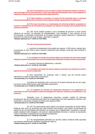 LEI Nº 10.460                                                                              Page 73 of 85




                         Art. 325. À autoridade a que se refere o artigo precedente compete, conforme o
      caso, prorrogar, até 90 (noventa) dias, o prazo da suspensão já ordenada, findo o qual cessarão os
      respectivos efeitos, ainda que o processo não esteja concluído.

                      § 1º Não decidido o processo no prazo de 90 (noventa) dias, o indiciado
      reassumirá automaticamente o exercício de seu cargo ou função, aguardando aí o julgamento.

                         § 2º No caso de alcance ou malversação de dinheiros públicos, apurados em
      inquérito, o afastamento do funcionário se prolongará, em regime de exceção, até a decisão final do
      processo disciplinar.

                        Art. 326. Como medida cautelar e com a finalidade de prevenir ou fazer cessar
      influência de servidor, na apuração de irregularidades a ele imputada, e sem prejuízo de sua
      remuneração, a autoridade instauradora do processo disciplinar poderá determinar o afastamento
      preventivo do exercício de suas funções, observado o seguinte:
      - Redação dada pela Lei nº 14.678, de 12-01-2004.
      €


                          Art. 326. O funcionário terá direito:

                       I - o período de afastamento não poderá ser superior a 180 (cento e oitenta) dias,
      consecutivos ou não, findo o qual o servidor reassumirá suas funções, ainda que não concluído o
      processo;
      - Redação dada pela Lei nº 14.678, de 12-01-2004.


                      I - à contagem do tempo de serviço relativo ao período em que tenha estado
      suspenso, quando do processo não houver resultado pena disciplinar ou esta se limitar à repreensão

                          II - durante o período de afastamento, o servidor:
      - Redação dada pela Lei nº 14.678, de 12-01-2004.


                        II - à contagem do tempo de serviço relativo ao período que exceder ao máximo
      legalmente previsto para a suspensão;

                       a) deve permanecer em endereço certo e sabido, que lhe permita pronto
      atendimento a todas as requisições processuais;
      - Acrescido pela Lei nº 14.678, de 12-01-2004.


                         b) poderá ser designado para o exercício de funções diversas das do seu cargo,
      em local e horário determinados pela autoridade instauradora.
      - Acrescido pela Lei nº 14.678, de 12-01-2004.


                      III - à contagem do período de suspensão preventiva e ao pagamento do
      vencimento ou da remuneração e todas as vantagens do exercício, desde que reconhecida a sua
      inocência.

                        Parágrafo único. O afastamento preventivo constitui medida de interesse
      processual e não será considerado para efeito de compensação com pena aplicada ao servidor, nem
      suspende ou interrompe contagem de tempo para qualquer efeito.
      - Acrescido pela Lei nº 14.678, de 12-01-2004.


                         Art. 327. Os responsáveis pelos órgãos e as demais autoridades do Poder Público
      Estadual, bem como os servidores que nele exercem suas funções, que tiverem conhecimento de
      prática de ato de improbidade administrativa ou qualquer outra irregularidade, imputados a servidor
      público estadual, ficam obrigados, sob pena de responsabilidade funcional, a noticiar ou representar
      o fato à autoridade competente para as devidas providências.
      - Redação dada pela Lei nº 14.678, de 12-01-2004.


                      § 1o As irregularidades praticadas por servidor público estadual serão apuradas
      em processo administrativo disciplinar regulado por esta Lei.
      - Redação dada pela Lei nº 14.678, de 12-01-2004.




http://www.gabinetecivil.goias.gov.br/pagina_leis.php?id=4221                                  1/12/2010
 