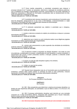 LEI Nº 10.460                                                                                    Page 74 of 85



                        § 2o Como medida preparatória, a autoridade competente para instaurar o
      processo indicado no § 1o poderá, se necessário, determinar a realização de sindicância preliminar,
      com a finalidade de investigar irregularidades funcionais, oportunidade em que serão realizadas as
      diligências necessárias à obtenção de informações consideradas úteis ao esclarecimento do fato,
      suas circunstâncias e respectiva autoria.
      - Redação dada pela Lei nº 14.678, de 12-01-2004.


                        § 3o A sindicância terá natureza inquisitorial e será conduzida por funcionário para
      esse fim designado, assegurando-se no seu curso a informalidade, a discricionariedade e o sigilo
      necessários à elucidação dos fatos ou exigidos pelo interesse da Administração.
      - Acrescido pela Lei nº 14.678, de 12-01-2004.


                       § 4o O sindicante apresentará seu relatório à autoridade que o designou,
      competindo a esta:
      - Acrescido pela Lei nº 14.678, de 12-01-2004.


                         I - receber a denúncia constante do relatório da sindicância e instaurar o processo
      administrativo disciplinar;
      - Acrescido pela Lei nº 14.678, de 12-01-2004.


                       II - determinar que o mesmo ou outro sindicante realize novas diligências julgadas
      necessárias ao melhor esclarecimento das irregularidades;
      - Acrescido pela Lei nº 14.678, de 12-01-2004.


                        III - concluir pelo arquivamento ou pela suspensão das atividades da sindicância,
      podendo reativá-la a qualquer tempo.
      - Acrescido pela Lei nº 14.678, de 12-01-2004.


                         § 5o A denúncia conterá a exposição da infração disciplinar, com todas as suas
      circunstâncias, a qualificação do acusado, a classificação do ilícito disciplinar e, quando necessário, o
      requerimento das provas a serem produzidas durante a instrução, podendo o sindicante arrolar
      testemunhas até o limite de:
      - Acrescido pela Lei nº 14.678, de 12-01-2004.


                          I - 5 (cinco), no caso de ação disciplinar sujeita a rito ordinário;
      - Acrescido pela Lei nº 14.678, de 12-01-2004.


                          II - 3 (três), no caso de rito sumário.
      - Acrescido pela Lei nº 14.678, de 12-01-2004.


                        § 6o Quando forem designados mais de um funcionário para os procedimentos de
      sindicância, qualquer deles poderá realizar ou participar de todos os atos pertinentes, inclusive
      representar a acusação em qualquer fase do processo administrativo disciplinar.
      - Acrescido pela Lei nº 14.678, de 12-01-2004.


                                                   TÍTULO VI
                                       Do Processo Disciplinar e Sua Revisão

                                                       CAPÍTULO I
                                                       Do Processo

                       Art. 328 - São competentes para determinar a abertura de processo disciplinar, no
      âmbito de suas respectivas atribuições, as autoridades a que se refere os itens I, II e III do art. 312
      deste Estatuto.

                        Art. 329. O processo administrativo disciplinar será instruído por uma comissão
      composta por 3 (três) funcionários efetivos, designada pela autoridade que o houver instaurado,
      dentre os quais escolherá seu presidente, vice-presidente e secretário.
      - Redação dada pela Lei nº 14.678, de 12-01-2004.


                          Art. 329. O processo disciplinar será promovido por uma comissão composta de




http://www.gabinetecivil.goias.gov.br/pagina_leis.php?id=4221                                       1/12/2010
 