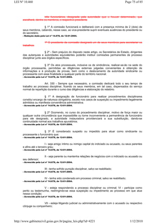 LEI Nº 10.460                                                                                 Page 75 of 85



                        três funcionários, designada pela autoridade que o houver determinado, que
      escolherá, dentre os membros, o respectivo presidente

                      § 1o A comissão funcionará e deliberará com a presença mínima de 2 (dois) de
      seus membros, cabendo, nesse caso, ao vice-presidente suprir eventuais ausências do presidente ou
      do secretário.
      - Redação dada pela Lei nº 14.678, de 12-01-2004.


                          1º O presidente da comissão designará um de seus membros para secretariar os
      trabalhos.

                          § 2º - Sem prejuízo do disposto neste artigo, os Secretários de Estado, dirigentes
      das autarquias e autoridades equivalentes poderão instituir comissões permanentes de processo
      disciplinar junto aos órgãos específicos.

                       § 3o Os atos processuais, inclusive os de sindicância, realizar-se-ão na sede do
      órgão processante, permitidas as diligências externas julgadas convenientes à obtenção de
      informações e à produção de provas, bem como o deslocamento da autoridade sindicante ou
      processante com essa finalidade a qualquer parte do território nacional.
      - Acrescido pela Lei nº 14.678, de 12-01-2004.


                        Art. 330 - Sempre que necessário, a comissão dedicará todo o seu tempo de
      trabalho ao processo disciplinar, ficando os seus membros, em tal caso, dispensados do serviço
      normal da repartição durante o curso das diligências e elaboração do relatório.

                         § 1o A designação de funcionário para realizar procedimentos disciplinares
      constitui encargo de natureza obrigatória, exceto nos casos de suspeição ou impedimento legalmente
      admitidos ou manifesta conveniência administrativa.
      - Acrescido pela Lei nº 14.678, de 12-01-2004.


                         § 2o Ocorrendo, no curso do procedimento disciplinar, motivo de força maior ou
      qualquer outra circunstância que impossibilite ou torne inconveniente a permanência de funcionário
      para ele designado, a autoridade instauradora providenciará a sua substituição, dando-se
      continuidade normal aos trabalhos apuratórios.
      - Acrescido pela Lei nº 14.678, de 12-01-2004.


                        § 3o É considerado suspeito ou impedido para atuar como sindicante ou
      processante o funcionário que:
      - Acrescido pela Lei nº 14.678, de 12-01-2004.


                          I - seja amigo íntimo ou inimigo capital do indiciado ou acusado, ou seus parentes
      e afins até o terceiro grau;
      - Acrescido pela Lei nº 14.678, de 12-01-2004.


                          II - seja parente ou mantenha relações de negócios com o indiciado ou acusado ou
      seu defensor;
      - Acrescido pela Lei nº 14.678, de 12-01-2004.


                          III - tenha sofrido punição disciplinar, salvo se reabilitado;
      - Acrescido pela Lei nº 14.678, de 12-01-2004.


                          IV - tenha sido condenado em processo criminal, salvo se reabilitado;
      - Acrescido pela Lei nº 14.678, de 12-01-2004.


                       V - esteja respondendo a processo disciplinar ou criminal; VI - participe como
      perito ou testemunha, restringindo-se essa suspeição ou impedimento ao processo em que atue
      nessa condição;
      - Acrescido pela Lei nº 14.678, de 12-01-2004.


                      VII - esteja litigando judicial ou administrativamente com o acusado ou respectivo
      cônjuge ou companheiro;




http://www.gabinetecivil.goias.gov.br/pagina_leis.php?id=4221                                     1/12/2010
 