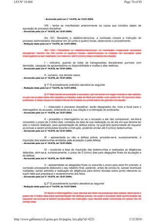LEI Nº 10.460                                                                                Page 76 of 85




                          - Acrescido pela Lei nº 14.678, de 12-01-2004.


                       VIII - tenha se manifestado anteriormente na causa que constitui objeto de
      apuração do processo disciplinar.
      - Acrescido pela Lei nº 14.678, de 12-01-2004.


                        Art. 331. Recebido o relatório-denúncia, a comissão iniciará a instrução do
      processo administrativo disciplinar em 24 (vinte e quatro) horas, observando o procedimento:
      - Redação dada pela Lei nº 14.678, de 12-01-2004.


                          Art. 331. Recebido o relatório-denúncia, a comissão instaurará processo
      disciplinar, dentro de 24 (vinte e quatro) horas, determinando a citação do acusado para
      interrogatório a ser realizado, no máximo, até 5 (cinco) dias contados da citação.

                       I - ordinário, quando se tratar de transgressões disciplinares puníveis com
      demissão, cassação de aposentadoria ou disponibilidade e multas a elas relativas;
      - Acrescido pela Lei nº 14.678, de 12-01-2004.


                          II - sumário, nos demais casos.
      - Acrescido pela Lei nº 14.678, de 12-01-2004.


                          § 1o O procedimento ordinário atenderá ao seguinte:
      - Redação dada pela Lei nº 14.678, de 12-01-2004.


                         § 1º Não sendo encontrado o acusado, por se achar em lugar incerto e não sabido,
      ou por se ocultar para não receber a citação, esta se fará por edital, com prazo de 15 (quinze) dias,
      publicado 3 (três) vezes no Diário Oficial do Estado ou jornal diário de grande circulação.

                         I - instaurado o processo disciplinar, serão designados dia, hora e local para o
      interrogatório do acusado, ordenando-se a sua citação e a intimação do sindicante;
      - Acrescido pela Lei nº 14.678, de 12-01-2004.


                       II - procedido o interrogatório ou se o acusado a ele não comparecer, ser-lhe-á
      concedido o prazo de 3 (três) dias, contados da data de sua realização ou do dia em que deveria ter
      sido o mesmo realizado, para apresentação de defesa prévia, na qual terá oportunidade de requerer
      as provas a serem produzidas durante a instrução, podendo arrolar até 5 (cinco) testemunhas;
      - Acrescido pela Lei nº 14.678, de 12-01-2004.


                         III - apresentada ou não a defesa prévia, proceder-se-á, sucessivamente, à
      inquirição das testemunhas arroladas pela acusação e pela defesa;
      - Acrescido pela Lei nº 14.678, de 12-01-2004.


                         IV - concluída a fase de inquirição das testemunhas e realizadas as diligências
      deferidas, abrir-se-á, sucessivamente, o prazo de 5 (cinco) dias para alegações finais da acusação e
      da defesa;
      - Acrescido pela Lei nº 14.678, de 12-01-2004.


                          V - apresentadas as alegações finais ou exaurido o prazo para esse fim previsto, a
      comissão processante elaborará o seu relatório final, podendo, antes de concluí-lo, sanear eventuais
      nulidades, sendo admitida a realização de diligências para dirimir dúvidas sobre ponto relevante ou
      suprir falta que prejudique o esclarecimento dos fatos.
      - Acrescido pela Lei nº 14.678, de 12-01-2004.


                          § 2o O procedimento sumário atenderá ao seguinte:
      - Redação dada pela Lei nº 14.678, de 12-01-2004.


                         2º Após o interrogatório, que deverá ser feito na presença das partes, abrir-se-á o
      prazo de 3 (três) dias para apresentação de defesa prévia, na qual o acusado terá oportunidade de
      requerer as provas a serem produzidas na instrução, que deverá estar concluída no prazo de 30
      (trinta) dias.




http://www.gabinetecivil.goias.gov.br/pagina_leis.php?id=4221                                    1/12/2010
 