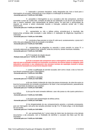LEI Nº 10.460                                                                                   Page 77 of 85




                         I - instaurado o processo disciplinar, serão designados dia, hora e local para o
      interrogatório do acusado, ordenando-se a sua citação e a notificação do sindicante;
      - Acrescido pela Lei nº 14.678, de 12-01-2004.


                       II - procedido o interrogatório ou se o acusado a ele não comparecer, ser-lhe-á
      concedido o prazo de 3 (três) dias, contados da data de sua realização ou do dia em que deveria ter
      sido o mesmo realizado, para apresentação de defesa prévia, na qual terá a oportunidade de
      requerer as provas a serem produzidas durante a instrução, podendo arrolar até 3 (três)
      testemunhas;
      - Acrescido pela Lei nº 14.678, de 12-01-2004.


                       III - apresentada ou não a defesa prévia, proceder-se-á à inquirição das
      testemunhas arroladas pela acusação e pela defesa e à realização de diligências requeridas e
      ordenadas;
      - Acrescido pela Lei nº 14.678, de 12-01-2004.


                          IV - concluída a fase prevista no inciso III, abrir-se-á, sucessivamente, o prazo de 3
      (três) dias para alegações finais da acusação e da defesa;
      - Acrescido pela Lei nº 14.678, de 12-01-2004.


                       V - apresentadas as alegações ou exaurido o prazo previsto no inciso IV, a
      comissão elaborará seu relatório final, podendo, antes de concluí-lo, sanear eventuais nulidades.
      - Acrescido pela Lei nº 14.678, de 12-01-2004.


                          § 3o O mandado de citação deverá:
      - Redação dada pela Lei nº 14.678, de 12-01-2004.


                        § 3º Se o acusado não comparecer para o interrogatório, será considerado revel,
      caso em que a comissão nomeará um funcionário, se possível, da mesma classe ou categoria, para
      defendê-lo, permitindo o seu afastamento dos serviços normais da repartição durante o tempo
      estritamente necessário ao cumprimento daquele mister.

                      I - conter a qualificação do servidor acusado, bem como o local, o dia e a hora em
      que deverá comparecer para o interrogatório;
      - Acrescido pela Lei nº 14.678, de 12-01-2004.


                          II - cientificar o acusado:
      - Acrescido pela Lei nº 14.678, de 12-01-2004.


                        a) do seu direito à obtenção de cópia das peças processuais, de vista dos autos no
      local de funcionamento da comissão processante e de fazer o seu acompanhamento, pessoalmente
      ou por intermédio de defensor que constituir;
      - Acrescido pela Lei nº 14.678, de 12-01-2004.


                          b) de que lhe será nomeado defensor, caso não possa ou não queira patrocinar a
      sua defesa;
      - Acrescido pela Lei nº 14.678, de 12-01-2004.


                          c) do prazo para apresentação da defesa prévia;
      - Acrescido pela Lei nº 14.678, de 12-01-2004.


                        d) da obrigatoriedade de seu comparecimento perante a comissão processante,
      para ser interrogado, sob pena das sanções previstas nos §§ 13 a 15 deste artigo, e da decretação
      de sua revelia;
      - Acrescido pela Lei nº 14.678, de 12-01-2004.


                      III - ser acompanhado de 1 (uma) cópia de inteiro teor da denúncia e dos demais
      documentos a ela anexados, com a finalidade de cientificar o acusado dos fatos que lhe são
      imputados.
      - Acrescido pela Lei nº 14.678, de 12-01-2004.




http://www.gabinetecivil.goias.gov.br/pagina_leis.php?id=4221                                        1/12/2010
 