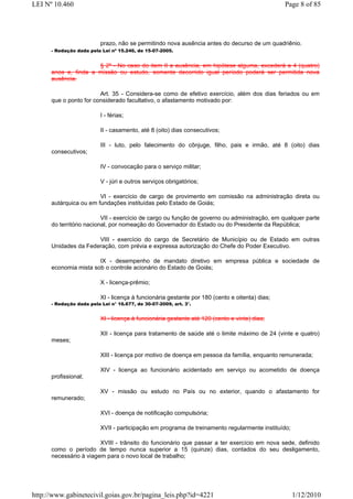 LEI Nº 10.460                                                                                   Page 8 of 85




                          prazo, não se permitindo nova ausência antes do decurso de um quadriênio.
      - Redação dada pela Lei nº 15.246, de 15-07-2005.


                      § 2º - No caso do item II a ausência, em hipótese alguma, excederá a 4 (quatro)
      anos e, finda a missão ou estudo, somente decorrido igual período poderá ser permitida nova
      ausência.

                        Art. 35 - Considera-se como de efetivo exercício, além dos dias feriados ou em
      que o ponto for considerado facultativo, o afastamento motivado por:

                          I - férias;

                          II - casamento, até 8 (oito) dias consecutivos;

                          III - luto, pelo falecimento do cônjuge, filho, pais e irmão, até 8 (oito) dias
      consecutivos;

                          IV - convocação para o serviço militar;

                          V - júri e outros serviços obrigatórios;

                        VI - exercício de cargo de provimento em comissão na administração direta ou
      autárquica ou em fundações instituídas pelo Estado de Goiás;

                          VII - exercício de cargo ou função de governo ou administração, em qualquer parte
      do território nacional, por nomeação do Governador do Estado ou do Presidente da República;

                      VIII - exercício do cargo de Secretário de Município ou de Estado em outras
      Unidades da Federação, com prévia e expressa autorização do Chefe do Poder Executivo.

                       IX - desempenho de mandato diretivo em empresa pública e sociedade de
      economia mista sob o controle acionário do Estado de Goiás;

                          X - licença-prêmio;

                          XI - licença à funcionária gestante por 180 (cento e oitenta) dias;
      - Redação dada pela Lei n° 16.677, de 30-07-2009, art. 3°.


                          XI - licença à funcionária gestante até 120 (cento e vinte) dias;

                          XII - licença para tratamento de saúde até o limite máximo de 24 (vinte e quatro)
      meses;

                          XIII - licença por motivo de doença em pessoa da família, enquanto remunerada;

                          XIV - licença ao funcionário acidentado em serviço ou acometido de doença
      profissional;

                          XV - missão ou estudo no País ou no exterior, quando o afastamento for
      remunerado;

                          XVI - doença de notificação compulsória;

                          XVII - participação em programa de treinamento regularmente instituído;

                        XVIII - trânsito do funcionário que passar a ter exercício em nova sede, definido
      como o período de tempo nunca superior a 15 (quinze) dias, contados do seu desligamento,
      necessário à viagem para o novo local de trabalho;




http://www.gabinetecivil.goias.gov.br/pagina_leis.php?id=4221                                       1/12/2010
 