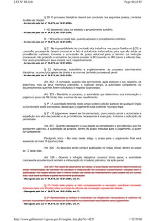 LEI Nº 10.460                                                                                  Page 80 of 85



                        § 20. O processo disciplinar deverá ser concluído nos seguintes prazos, contados
      da data de citação:
      - Acrescido pela Lei nº 14.678, de 12-01-2004.


                          I - 60 (sessenta) dias, se adotado o procedimento sumário;
      - Acrescido pela Lei nº 14.678, de 12-01-2004.


                          II - 120 (cento e vinte) dias, quando adotado o procedimento ordinário.
      - Acrescido pela Lei nº 14.678, de 12-01-2004.


                        § 21. Na impossibilidade de conclusão dos trabalhos nos prazos fixados no § 20, a
      comissão processante deverá comunicar o fato à autoridade instauradora para que ela adote as
      providências cabíveis, inclusive a concessão de prazo adicional para o término da instrução
      processual, não podendo o somatório de prazos exceder a 90 (noventa) e 180 (cento e oitenta) dias,
      nos casos previstos em seus incisos I e II, respectivamente.
      - Acrescido pela Lei nº 14.678, de 12-01-2004.


                          § 22. Aplicam-se, subsidiária e supletivamente, ao processo administrativo
      disciplinar, os princípios gerais de direito e as normas de direito processual penal.
      - Acrescido pela Lei nº 14.678, de 12-01-2004.


                       Art. 332 - A comissão, quando não permanente, após elaborar o seu relatório, se
      dissolverá, mas os seus membros prestarão, a qualquer tempo, à autoridade competente, os
      esclarecimentos que lhes forem solicitados a respeito do processo.

                        Art. 333 - Recebido o processo, a autoridade que determinou sua instauração o
      julgará no prazo de 30 (trinta) dias, a contar de seu recebimento.

                        § 1º - A autoridade referida neste artigo poderá solicitar parecer de qualquer órgão
      ou funcionário sobre o processo, desde que o julgamento seja proferido no prazo legal.

                       § 2º - O julgamento deverá ser fundamentado, promovendo ainda a autoridade a
      expedição dos atos decorrentes e as providências necessárias à execução, inclusive a aplicação da
      penalidade.

                       Art. 334 - Quando escaparem à sua alçada as penalidades e providências que lhe
      parecerem cabíveis, a autoridade as proporá, dentro do prazo marcado para o julgamento, a quem
      for competente.

                        Parágrafo único - No caso deste artigo, o prazo para o julgamento final será
      acrescido de mais 15 (quinze) dias.

                          Art. 335 - As decisões serão sempre publicadas no órgão oficial, dentro do prazo
      de 10 (dez) dias.

                       Art. 336 - Quando a infração disciplinar constituir ilícito penal, a autoridade
      competente providenciará também a instauração do inquérito policial ou da ação penal.

                         Art. 337. No caso de abandono de cargo, a autoridade competente determinará ao
      órgão encarregado do controle de pessoal a instauração de processo sumaríssimo, iniciado com a
      publicação, no órgão oficial, por 3 (três) vezes, do edital de chamamento, pelo prazo de 20 (vinte)
      dias, que será contado a partir da terceira publicação.
      - Revogado pela Lei nº 14.678, de 12-01-2004, art. 5º.

                         § 1º Findo este prazo e não comparecendo o acusado, ser-lhe-á nomeado
      defensor para, em 10 (dez) dias, a contar da ciência da nomeação, apresentar defesa
      - Revogado pela Lei nº 14.678, de 12-01-2004, art. 5º.

                         § 2º Apresentada a defesa e realizadas as diligências necessárias à colheita de
      provas, o processo será concluso ao Secretário ou autoridade equivalente para julgamento.
      - Revogado pela Lei nº 14.678, de 12-01-2004, art. 5º.




http://www.gabinetecivil.goias.gov.br/pagina_leis.php?id=4221                                       1/12/2010
 