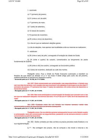LEI Nº 10.460                                                                                   Page 82 of 85



                          I - nacionais:

                          a) 1º (primeiro) de janeiro;

                          b) 21 (vinte e um) de abril;

                          c) 1º (primeiro) de maio;

                          d) 7 (sete) de setembro;

                          e) 12 (doze) de outubro;

                          f) 15 (quinze) de novembro;

                          g) 25 (vinte e cinco) de dezembro;

                          h) o dia em que se realizarem eleições gerais;

                          i) o dia de eleições, mas apenas nas localidades onde as mesmas se realizarem;

                          II - estaduais:

                          a) 26 (vinte e seis) de julho, consagrado à fundação da cidade de Goiás;

                       b) 24 (vinte e quatro) de outubro, comemorativo ao lançamento da pedra
      fundamental de Goiânia;

                          c) 28 (vinte e oito) de outubro, consagrado ao funcionário público;

                          d) 2 (dois) de novembro, dedicado ao culto dos mortos.

                        Parágrafo único. Fica o Chefe do Poder Executivo autorizado a transferir os
      feriados de que tratam as alíneas “a” e “c” do inciso II deste artigo para outro dia útil próximo,
      preferencialmente na semana do respectivo evento.
      - Acrescido pela Lei nº 16.794, de 17-11-2009.


                         Art. 347. Será comemorado por antecipação, nas segundas-feiras, o feriado que
      cair nos dias da semana, com exeção dos que ocorrerem nos sábados e domingos e os dos dias 1º
      (primeiro) de janeiro, 1º (primeiro) de maio, 7 (sete) de setembro, 25 (vinte cinco) de dezembro e
      Sexta-feira Santa.
      - Revogado pela Lei nº 11.361, de 5-12-90.


                       Art. 348. Não será antecipada a comemoração do feriado que coincidir com o dia
      em que se realizarem eleições, nos termos dos arts. 1º e 2º da Lei nº 1.266, de 8 de dezembro de
      1950.
      - Revogado pela Lei nº 11.361, de 5-12-90.


                     Art. 349. Existindo mais de um feriado na mesma semana, serão eles
      comemorados a partir da segunda-feira da semana subsequente
      - Revogado pela Lei nº 11.361, de 5-12-90.


                       Parágrafo único. Se na referida semana subsequente houver outro feriado sujeito
      a antecipação, será ele comemorado na segunda-feira, passando os da semana anterior a serem
      comemorados a partir da terça-feira.
      - Revogado pela Lei nº 11.361, de 5-12-90.


                       Art. 350 - Serão contados por dias corridos os prazos previstos neste Estatuto e na
      sua regulamentação.

                          § 1º - Na contagem dos prazos, não se computa o dia inicial e inclui-se o do




http://www.gabinetecivil.goias.gov.br/pagina_leis.php?id=4221                                        1/12/2010
 