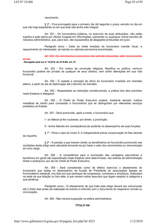 LEI Nº 10.460                                                                                 Page 83 of 85



                          vencimento.

                       § 2º - Fica prorrogado para o primeiro dia útil seguinte o prazo vencido no dia em
      que não haja expediente ou em que este não tenha sido integral.

                         Art. 351 - Os funcionários públicos, no exercício de suas atribuições, não estão
      sujeitos à ação plena por ofensa irrogada em informações, pareceres ou quaisquer outros escritos de
      natureza administrativa, que, para isso, são equiparados às alegações produzidas em juízo.

                        Parágrafo único - Cabe ao chefe imediato do funcionário mandar riscar, a
      requerimento do interessado, as injúrias ou calúnias porventura encontradas.

                          Art. 352. Os vencimentos e proventos não sofrerão descontos, além dos previstos
      em lei.
      - Revogado pela Lei nº 12.819, de 27-9-95, art. 5º.


                        Art. 353 - Por motivo de convicção religiosa, filosófica ou política, nenhum
      funcionário poderá ser privado de qualquer de seus direitos, nem sofrer alterações em sua vida
      funcional.

                           Art. 354 - É vedada a remoção de ofício do funcionário investido em mandato
      eletivo, a partir do dia da diplomação até o término do mandato.

                        Art. 355 - Respeitadas as restrições constitucionais, a prática dos atos previstos
      neste Estatuto é delegável.

                       Art. 356 - O Chefe do Poder Executivo poderá, mediante decreto, instituir
      medalhas de mérito para concessão a funcionários que se distinguirem por relevantes serviços
      prestados ao Estado.

                          Art. 357 - Será promovido, após a morte, o funcionário que:

                          I - ao falecer já lhe coubesse, por direito, a promoção;

                          II - tenha falecido em conseqüência de acidente no desempenho de suas funções.

                          § 1º - Para o caso do inciso II, é indispensável prévia comprovação do fato através
      de inquérito.

                        § 2º - A pensão a que tiverem direito os beneficiários do funcionário promovido nas
      condições deste artigo será calculada tomando-se por base o valor dos vencimentos ou remuneração
      do novo cargo.

                         Art. 358 - A competência para a concessão das vantagens pecuniárias e
      benefícios em geral não especificada neste Estatuto será determinada, nas esferas da administração
      direta e autárquica, por ato do Chefe do Poder Executivo.

                        Art. 359 - Será considerado como de efetivo exercício o afastamento do
      funcionário que esteja no desempenho da função de Presidente de associações ligadas ao
      funcionalismo estadual, nos dias em que participar de congressos, conclaves e simpósios, realizados
      na sede de sua lotação ou fora dela, e que versem sobre assuntos que digam respeito à categoria a
      que pertença.

                          Parágrafo único - O afastamento de que trata este artigo deverá ser comunicado
      até 3 (três) dias antes da realização do evento e instruído com o documento do respectivo convite ou
      convocação.

                          Art. 360 - Não haverá suspeição na esfera administrativa.

                                                        TÍTULO VIII




http://www.gabinetecivil.goias.gov.br/pagina_leis.php?id=4221                                     1/12/2010
 