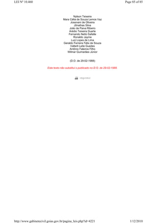 LEI Nº 10.460                                                                          Page 85 of 85



                                              Nylson Teixeira
                                      Mara Célia de Souza Lemos Vaz
                                           Jossivani de Oliveira
                                              Jônathas Silva
                                          João de Paiva Ribeiro
                                          Arédio Teixeira Duarte
                                          Fernando Netto Safatle
                                              Ronaldo Jayme
                                            Luiz Lopes de Lima
                                      Geraldo Ferreira Félix de Souza
                                           Valterli Leite Guedes
                                           Antônio Faleiros Filho
                                         Wilmar Guimarães Júnior


                                           (D.O. de 29-02-1988)

                         Este texto não substitui o publicado no D.O. de 29-02-1988.




http://www.gabinetecivil.goias.gov.br/pagina_leis.php?id=4221                             1/12/2010
 