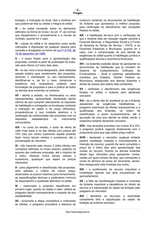 - 2 -
Pregão
licitação, a indicação do local, dias e horários em
que poderá ser lida ou obtida a íntegra do edital;
III - do edital constarão todos os elementos
definidos na forma do inciso I do art. 3º, as normas
que disciplinarem o procedimento e a minuta do
contrato, quando for o caso;
IV - cópias do edital e do respectivo aviso serão
colocadas à disposição de qualquer pessoa para
consulta e divulgadas na forma da Lei nº 9.755, de
16 de dezembro de 1998;
V - o prazo fixado para a apresentação das
propostas, contado a partir da publicação do aviso,
não será inferior a 8 (oito) dias úteis;
VI - no dia, hora e local designados, será realizada
sessão pública para recebimento das propostas,
devendo o interessado, ou seu representante,
identificar-se e, se for o caso, comprovar a
existência dos necessários poderes para
formulação de propostas e para a prática de todos
os demais atos inerentes ao certame;
VII - aberta a sessão, os interessados ou seus
representantes, apresentarão declaração dando
ciência de que cumprem plenamente os requisitos
de habilitação e entregarão os envelopes contendo
a indicação do objeto e do preço oferecidos,
procedendo-se à sua imediata abertura e à
verificação da conformidade das propostas com os
requisitos estabelecidos no instrumento
convocatório;
VIII - no curso da sessão, o autor da oferta de
valor mais baixo e os das ofertas com preços até
10% (dez por cento) superiores àquela poderão
fazer novos lances verbais e sucessivos, até a
proclamação do vencedor;
IX - não havendo pelo menos 3 (três) ofertas nas
condições definidas no inciso anterior, poderão os
autores das melhores propostas, até o máximo de
3 (três), oferecer novos lances verbais e
sucessivos, quaisquer que sejam os preços
oferecidos;
X - para julgamento e classificação das propostas,
será adotado o critério de menor preço,
observados os prazos máximos para fornecimento,
as especificações técnicas e parâmetros mínimos
de desempenho e qualidade definidos no edital;
XI - examinada a proposta classificada em
primeiro lugar, quanto ao objeto e valor, caberá ao
pregoeiro decidir motivadamente a respeito da sua
aceitabilidade;
XII - encerrada a etapa competitiva e ordenadas
as ofertas, o pregoeiro procederá à abertura do
invólucro contendo os documentos de habilitação
do licitante que apresentou a melhor proposta,
para verificação do atendimento das condições
fixadas no edital;
XIII - a habilitação far-se-á com a verificação de
que o licitante está em situação regular perante a
Fazenda Nacional, a Seguridade Social e o Fundo
de Garantia do Tempo de Serviço - FGTS, e as
Fazendas Estaduais e Municipais, quando for o
caso, com a comprovação de que atende às
exigências do edital quanto à habilitação jurídica e
qualificações técnica e econômico-financeira;
XIV - os licitantes poderão deixar de apresentar os
documentos de habilitação que já constem do
Sistema de Cadastramento Unificado de
Fornecedores – Sicaf e sistemas semelhantes
mantidos por Estados, Distrito Federal ou
Municípios, assegurado aos demais licitantes o
direito de acesso aos dados nele constantes;
XV - verificado o atendimento das exigências
fixadas no edital, o licitante será declarado
vencedor;
XVI - se a oferta não for aceitável ou se o licitante
desatender às exigências habilitatórias, o
pregoeiro examinará as ofertas subseqüentes e a
qualificação dos licitantes, na ordem de
classificação, e assim sucessivamente, até a
apuração de uma que atenda ao edital, sendo o
respectivo licitante declarado vencedor;
XVII - nas situações previstas nos incisos XI e XVI,
o pregoeiro poderá negociar diretamente com o
proponente para que seja obtido preço melhor;
XVIII - declarado o vencedor, qualquer licitante
poderá manifestar imediata e motivadamente a
intenção de recorrer, quando lhe será concedido o
prazo de 3 (três) dias para apresentação das
razões do recurso, ficando os demais licitantes
desde logo intimados para apresentar contra-
razões em igual número de dias, que começarão a
correr do término do prazo do recorrente, sendo-
lhes assegurada vista imediata dos autos;
XIX - o acolhimento de recurso importará a
invalidação apenas dos atos insuscetíveis de
aproveitamento;
XX - a falta de manifestação imediata e motivada
do licitante importará a decadência do direito de
recurso e a adjudicação do objeto da licitação pelo
pregoeiro ao vencedor;
XXI - decididos os recursos, a autoridade
competente fará a adjudicação do objeto da
licitação ao licitante vencedor;
http://www.legal.adv.br
 