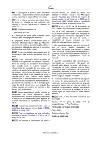- 3 -
Pregão
XXII - homologada a licitação pela autoridade
competente, o adjudicatário será convocado para
assinar o contrato no prazo definido em edital; e
XXIII - se o licitante vencedor, convocado dentro
do prazo de validade da sua proposta, não
celebrar o contrato, aplicar-se-á o disposto no
inciso XVI.
Art. 5º. É vedada a exigência de:
I - garantia de proposta;
II - aquisição do edital pelos licitantes, como
condição para participação no certame; e
III - pagamento de taxas e emolumentos, salvo os
referentes a fornecimento do edital, que não serão
superiores ao custo de sua reprodução gráfica, e
aos custos de utilização de recursos de tecnologia
da informação, quando for o caso.
Art. 6º. O prazo de validade das propostas será de
60 (sessenta) dias, se outro não estiver fixado no
edital.
Art. 7º. Quem, convocado dentro do prazo de
validade da sua proposta, não celebrar o contrato,
deixar de entregar ou apresentar documentação
falsa exigida para o certame, ensejar o
retardamento da execução de seu objeto, não
mantiver a proposta, falhar ou fraudar na execução
do contrato, comportar-se de modo inidôneo ou
cometer fraude fiscal, ficará impedido de licitar e
contratar com a União, Estados, Distrito Federal
ou Municípios e, será descredenciado no Sicaf, ou
nos sistemas de cadastramento de fornecedores a
que se refere o inciso XIV do art. 4º desta Lei, pelo
prazo de até 5 (cinco) anos, sem prejuízo das
multas previstas em edital e no contrato e das
demais cominações legais.
Art. 8º. Os atos essenciais do pregão, inclusive os
decorrentes de meios eletrônicos, serão
documentados no processo respectivo, com vistas
à aferição de sua regularidade pelos agentes de
controle, nos termos do regulamento previsto no
art. 2º.
Art. 9º. Aplicam-se subsidiariamente, para a
modalidade de pregão, as normas da Lei nº 8.666,
de 21 de junho de 1993.
Art. 10. Ficam convalidados os atos praticados
com base na Medida Provisória nº 2.182-18, de 23
de agosto de 2001.
Art. 11. As compras e contratações de bens e
serviços comuns, no âmbito da União, dos
Estados, do Distrito Federal e dos Municípios,
quando efetuadas pelo sistema de registro de
preços previsto no art. 15 da Lei nº 8.666, de 21
de junho de 1993, poderão adotar a modalidade
de pregão, conforme regulamento específico.
Art. 12. A Lei nº 10.191, de 14 de fevereiro de
2001, passa a vigorar acrescida do seguinte artigo:
“Art. 2-A. A União, os Estados, o Distrito Federal e
os Municípios poderão adotar, nas licitações de
registro de preços destinadas à aquisição de bens
e serviços comuns da área da saúde, a
modalidade do pregão, inclusive por meio
eletrônico, observando-se o seguinte:
I - são considerados bens e serviços comuns da
área da saúde, aqueles necessários ao
atendimento dos órgãos que integram o Sistema
Único de Saúde, cujos padrões de desempenho e
qualidade possam ser objetivamente definidos no
edital, por meio de especificações usuais do
mercado.
II - quando o quantitativo total estimado para a
contratação ou fornecimento não puder ser
atendido pelo licitante vencedor, admitir-se-á a
convocação de tantos licitantes quantos forem
necessários para o atingimento da totalidade do
quantitativo, respeitada a ordem de classificação,
desde que os referidos licitantes aceitem praticar o
mesmo preço da proposta vencedora.
III - na impossibilidade do atendimento ao disposto
no inciso II, excepcionalmente, poderão ser
registrados outros preços diferentes da proposta
vencedora, desde que se trate de objetos de
qualidade ou desempenho superior, devidamente
justificada e comprovada a vantagem, e que as
ofertas sejam em valor inferior ao limite máximo
admitido.”
Art. 13. Esta Lei entra em vigor na data de sua
publicação.
Brasília, 17 de julho de 2002; 181º da
Independência e 114º da República.
FERNANDO HENRIQUE CARDOSO
Pedro Malan
Guilherme Gomes Dias
D.O.U. de 18.07.2002
http://www.legal.adv.br
 