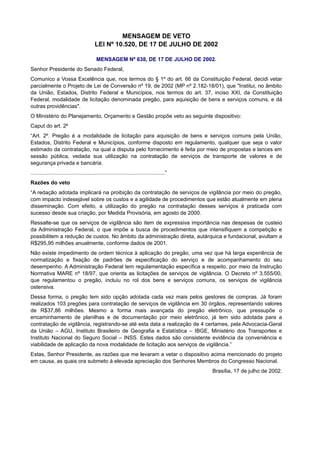 MENSAGEM DE VETO
LEI Nº 10.520, DE 17 DE JULHO DE 2002
MENSAGEM Nº 638, DE 17 DE JULHO DE 2002.
Senhor Presidente do Senado Federal,
Comunico a Vossa Excelência que, nos termos do § 1º do art. 66 da Constituição Federal, decidi vetar
parcialmente o Projeto de Lei de Conversão nº 19, de 2002 (MP nº 2.182-18/01), que "Institui, no âmbito
da União, Estados, Distrito Federal e Municípios, nos termos do art. 37, inciso XXI, da Constituição
Federal, modalidade de licitação denominada pregão, para aquisição de bens e serviços comuns, e dá
outras providências".
O Ministério do Planejamento, Orçamento e Gestão propõe veto ao seguinte dispositivo:
Caput do art. 2º
“Art. 2º. Pregão é a modalidade de licitação para aquisição de bens e serviços comuns pela União,
Estados, Distrito Federal e Municípios, conforme disposto em regulamento, qualquer que seja o valor
estimado da contratação, na qual a disputa pelo fornecimento é feita por meio de propostas e lances em
sessão pública, vedada sua utilização na contratação de serviços de transporte de valores e de
segurança privada e bancária.
..........................................................................................”
Razões do veto
“A redação adotada implicará na proibição da contratação de serviços de vigilância por meio do pregão,
com impacto indesejável sobre os custos e a agilidade de procedimentos que estão atualmente em plena
disseminação. Com efeito, a utilização do pregão na contratação desses serviços é praticada com
sucesso desde sua criação, por Medida Provisória, em agosto de 2000.
Ressalte-se que os serviços de vigilância são item de expressiva importância nas despesas de custeio
da Administração Federal, o que impõe a busca de procedimentos que intensifiquem a competição e
possibilitem a redução de custos. No âmbito da administração direta, autárquica e fundacional, avultam a
R$295,95 milhões anualmente, conforme dados de 2001.
Não existe impedimento de ordem técnica à aplicação do pregão, uma vez que há larga experiência de
normatização e fixação de padrões de especificação do serviço e de acompanhamento do seu
desempenho. A Administração Federal tem regulamentação específica a respeito, por meio da Instrução
Normativa MARE nº 18/97, que orienta as licitações de serviços de vigilância. O Decreto nº 3.555/00,
que regulamentou o pregão, incluiu no rol dos bens e serviços comuns, os serviços de vigilância
ostensiva.
Dessa forma, o pregão tem sido opção adotada cada vez mais pelos gestores de compras. Já foram
realizados 103 pregões para contratação de serviços de vigilância em 30 órgãos, representando valores
de R$37,86 milhões. Mesmo a forma mais avançada do pregão eletrônico, que pressupõe o
encaminhamento de planilhas e de documentação por meio eletrônico, já tem sido adotada para a
contratação de vigilância, registrando-se até esta data a realização de 4 certames, pela Advocacia-Geral
da União – AGU, Instituto Brasileiro de Geografia e Estatística – IBGE, Ministério dos Transportes e
Instituto Nacional do Seguro Social – INSS. Estes dados são consistente evidência da conveniência e
viabilidade de aplicação da nova modalidade de licitação aos serviços de vigilância.”
Estas, Senhor Presidente, as razões que me levaram a vetar o dispositivo acima mencionado do projeto
em causa, as quais ora submeto à elevada apreciação dos Senhores Membros do Congresso Nacional.
Brasília, 17 de julho de 2002.
 