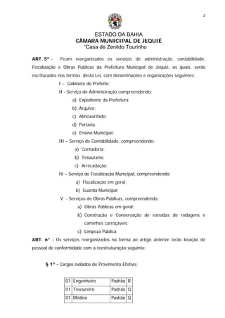 ESTADO DA BAHIA
CÂMARA MUNICIPAL DE JEQUIÉ
“Casa de Zenildo Tourinho
2
ART. 5º - Ficam reorganizados os serviços de administração, contabilidade,
Fiscalização e Obras Públicas da Prefeitura Municipal de Jequié, os quais, serão
escriturados nos termos desta Lei, com denominações e organizações seguintes:
I – Gabinete do Prefeito;
II - Serviço de Administração compreendendo;
a) Expediente da Prefeitura
b) Arquivo;
c) Almoxarifado;
d) Portaria;
e) Ensino Municipal;
III – Serviço de Contabilidade, compreendendo:
a) Contadoria;
b) Tesouraria;
c) Arrecadação;
IV – Serviço de Fiscalização Municipal, compreendendo:
a) Fiscalização em geral;
b) Guarda Municipal
V - Serviços de Obras Públicas, compreendendo:
a) Obras Públicas em geral;
b) Construção e Conservação de estradas de rodagens e
caminhos carroçáveis;
c) Limpeza Pública.
ART. 6º - Os serviços reorganizados na forma ao artigo anterior terão lotação de
pessoal de conformidade com a reestruturação seguinte:
§ 1º - Cargos isolados de Provimento Efetivo:
01 Engenheiro Padrão R
01 Tesoureiro Padrão Q
01 Médico Padrão Q
 