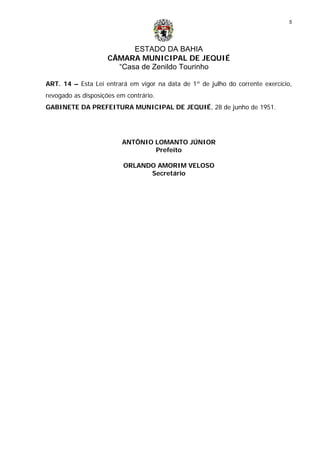 ESTADO DA BAHIA
CÂMARA MUNICIPAL DE JEQUIÉ
“Casa de Zenildo Tourinho
5
ART. 14 – Esta Lei entrará em vigor na data de 1º de julho do corrente exercício,
revogado as disposições em contrário.
GABINETE DA PREFEITURA MUNICIPAL DE JEQUIÉ, 28 de junho de 1951.
ANTÔNIO LOMANTO JÚNIOR
Prefeito
ORLANDO AMORIM VELOSO
Secretário
 