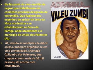 • Ele fez parte de uma reunião de
  negros que trabalhavam em
  condições precárias designado de
  escravidão. Que fugiram dos
  engenhos de açúcar da Zona da
  Mata nordestina e se
  estabeleceram na Serra da
  Barriga, onde atualmente é o
  município de União dos Palmares
  (AL).
• Ali, devido às condições de difícil
  acesso, puderam organizar-se em
  uma comunidade, chamada
  Quilombo dos Palmares, que
  chegou a reunir mais de 30 mil
  pessoas, de acordo com
  estimativas.
 