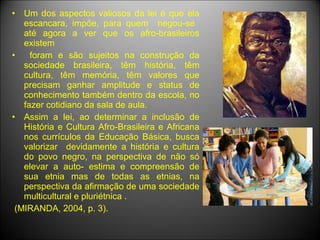 •  Um dos aspectos valiosos da lei é que ela
   escancara, impõe, para quem negou-se
   até agora a ver que os afro-brasileiros
   existem
•    foram e são sujeitos na construção da
   sociedade brasileira, têm história, têm
   cultura, têm memória, têm valores que
   precisam ganhar amplitude e status de
   conhecimento também dentro da escola, no
   fazer cotidiano da sala de aula.
• Assim a lei, ao determinar a inclusão de
   História e Cultura Afro-Brasileira e Africana
   nos currículos da Educação Básica, busca
   valorizar devidamente a história e cultura
   do povo negro, na perspectiva de não só
   elevar a auto- estima e compreensão de
   sua etnia mas de todas as etnias, na
   perspectiva da afirmação de uma sociedade
   multicultural e pluriétnica .
 (MIRANDA, 2004, p. 3).
 