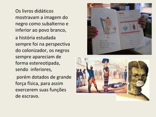 • Os livros didáticos
  mostravam a imagem do
  negro como subalterno e
  inferior ao povo branco,
• a história estudada
  sempre foi na perspectiva
  do colonizador, os negros
  sempre apareciam de
  forma estereotipada,
  sendo inferiores,
• porém dotados de grande
  força física, para assim
  exercerem suas funções
  de escravo.
 