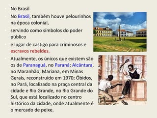 • No Brasil
• No Brasil, também houve pelourinhos
  na época colonial,
• servindo como símbolos do poder
  público
• e lugar de castigo para criminosos e
  escravos rebeldes.
• Atualmente, os únicos que existem são
  os de Paranaguá, no Paraná; Alcântara,
  no Maranhão; Mariana, em Minas
  Gerais, reconstruído em 1970; Óbidos,
  no Pará, localizado na praça central da
  cidade e Rio Grande, no Rio Grande do
  Sul, que está localizado no centro
  histórico da cidade, onde atualmente é
  o mercado de peixe.
 