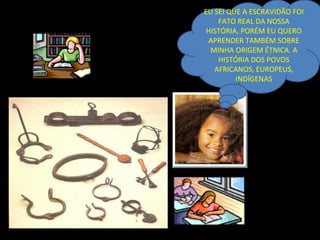 EU SEI QUE A ESCRAVIDÃO FOI
    FATO REAL DA NOSSA
 HISTÓRIA, PORÉM EU QUERO
 APRENDER TAMBÉM SOBRE
  MINHA ORIGEM ÉTNICA. A
    HISTÓRIA DOS POVOS
   AFRICANOS, EUROPEUS,
         INDÍGENAS
 