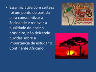 • Essa iniciativa com certeza
  foi um ponto de partida
  para conscientizar a
  Sociedade e renovar a
  qualidade do ensino
  brasileiro, não deixando
  dúvidas sobre a
  importância de estudar o
  Continente Africano.
 