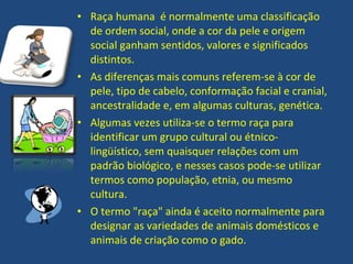 • Raça humana é normalmente uma classificação
  de ordem social, onde a cor da pele e origem
  social ganham sentidos, valores e significados
  distintos.
• As diferenças mais comuns referem-se à cor de
  pele, tipo de cabelo, conformação facial e cranial,
  ancestralidade e, em algumas culturas, genética.
• Algumas vezes utiliza-se o termo raça para
  identificar um grupo cultural ou étnico-
  lingüístico, sem quaisquer relações com um
  padrão biológico, e nesses casos pode-se utilizar
  termos como população, etnia, ou mesmo
  cultura.
• O termo "raça" ainda é aceito normalmente para
  designar as variedades de animais domésticos e
  animais de criação como o gado.
 