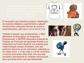 “Como podemos fazer com que nossos
    alunos entendam que a Cultura Africana é
    o embrião da nossa própria história e é a
    identidade do povo brasileiro”...
    Depoimento de um professor X.

É necessário que tenhamos preparo, elaboração
de materiais didáticos urgentemente e adquirir
conhecimento adequado através de cursos e
especializações, para que a Lei se tornar viva.

Também é preciso que as Secretarias, o MEC
(Ministério da Educação), os Programas
Educacionais, a SEPPIR (Secretaria Especial de
Políticas de Promoção de Igualdade Racial) e as
Instituições de Ensino Superior nos prepare para
implementação dessas atividades, pois não
podemos discuti-la só em seminários, palestras ou
em datas como: o 13 de maio e o 20 de novembro,
a mesma para poder obter êxito, tem que esta
presente e permanente no cotidiano educacional,
para que desta forma não seja folclorizada.
 
