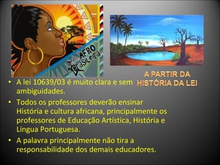 • A lei 10639/03 é muito clara e sem
  ambiguidades.
• Todos os professores deverão ensinar
  História e cultura africana, principalmente os
  professores de Educação Artística, História e
  Língua Portuguesa.
• A palavra principalmente não tira a
  responsabilidade dos demais educadores.
 