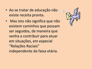 • Ao se tratar de educação não
  existe receita pronta.
• Mas isto não significa que não
  existem caminhos que possam
  ser seguidos, de maneira que
  venha a contribuir para atuar
  em situações, em especial
  “Relações Raciais”
  independente da faixa etária.
 
