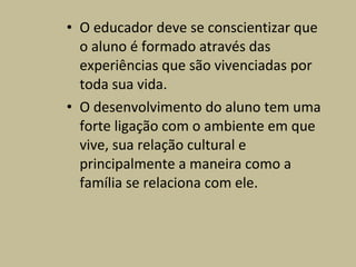 • O educador deve se conscientizar que
  o aluno é formado através das
  experiências que são vivenciadas por
  toda sua vida.
• O desenvolvimento do aluno tem uma
  forte ligação com o ambiente em que
  vive, sua relação cultural e
  principalmente a maneira como a
  família se relaciona com ele.
 