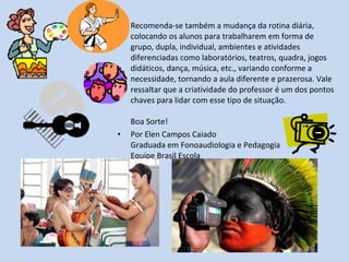 •   Recomenda-se também a mudança da rotina diária,
    colocando os alunos para trabalharem em forma de
    grupo, dupla, individual, ambientes e atividades
    diferenciadas como laboratórios, teatros, quadra, jogos
    didáticos, dança, música, etc., variando conforme a
    necessidade, tornando a aula diferente e prazerosa. Vale
    ressaltar que a criatividade do professor é um dos pontos
    chaves para lidar com esse tipo de situação.

    Boa Sorte!
•   Por Elen Campos Caiado
    Graduada em Fonoaudiologia e Pedagogia
    Equipe Brasil Escola
 