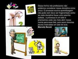 Dessa forma nós professores não
podemos considerar nossa disciplina como
única. O processo ensino-aprendizagem
não pode nem deve ser fragmentado como
se cada disciplina fosse uma caixinha
isolada , o processo é um todo e
precisamos cada vez mais abrir nossa
mente para esse fato, pois assim teremos
alunos motivados em sala de aula.
Marcelo Beneti
 