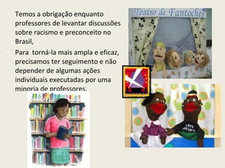 • Temos a obrigação enquanto
  professores de levantar discussões
  sobre racismo e preconceito no
  Brasil,
• Para torná-la mais ampla e eficaz,
  precisamos ter seguimento e não
  depender de algumas ações
  individuais executadas por uma
  minoria de professores,
 