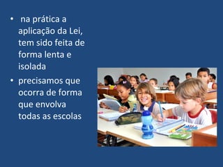 • na prática a
  aplicação da Lei,
  tem sido feita de
  forma lenta e
  isolada
• precisamos que
  ocorra de forma
  que envolva
  todas as escolas
 