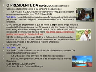 • O PRESIDENTE DA REPÚBLICA Faço saber que o
    Congresso Nacional decreta e eu sanciono a seguinte Lei:
•         Art. 1o A Lei no 9.394, de 20 de dezembro de 1996, passa a vigorar
    acrescida dos seguintes arts. 26-A, 79-A e 79-B:
•   "Art. 26-A. Nos estabelecimentos de ensino fundamental e médio, oficiais e
    particulares, torna-se obrigatório o ensino sobre História e Cultura Afro-
    Brasileira.
•   § 1o O conteúdo programático a que se refere o caput deste artigo incluirá o
    estudo da História da África e dos Africanos, a luta dos negros no Brasil, a
    cultura negra brasileira e o negro na formação da sociedade nacional,
    resgatando a contribuição do povo negro nas áreas social, econômica e
    política pertinentes à História do Brasil.
•   § 2o Os conteúdos referentes à História e Cultura Afro-Brasileira serão
    ministrados no âmbito de todo o currículo escolar, em especial nas áreas de
    Educação Artística e de Literatura e História Brasileiras.
•   § 3o (VETADO)"
•   "Art. 79-A. (VETADO)"
•   "Art. 79-B. O calendário escolar incluirá o dia 20 de novembro como ‘Dia
    Nacional da Consciência Negra’."
•         Art. 2o Esta Lei entra em vigor na data de sua publicação.
•         Brasília, 9 de janeiro de 2003; 182o da Independência e 115o da
    República.
•   LUIZ INÁCIO LULA DA SILVA
    Cristovam Ricardo Cavalcanti Buarque
 