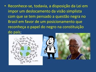 • Reconhece-se, todavia, a disposição da Lei em
  impor um deslocamento da visão simplista
  com que se tem pensado a questão negra no
  Brasil em favor de um posicionamento que
  reconheça o papel do negro na constituição
  do país;
 